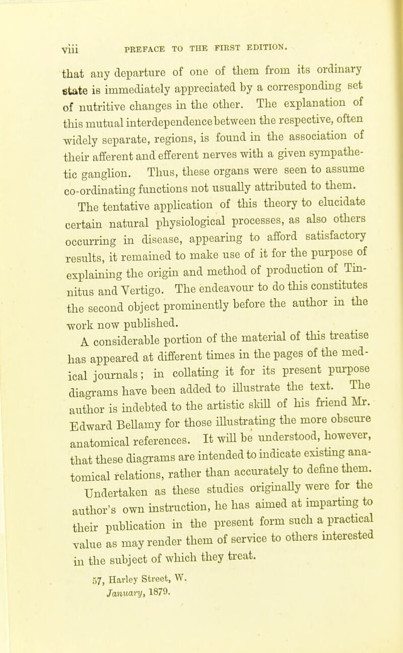 that any departure of one of tliem from its ordinary state iB immediately appreciated by a corresponding set of nutritive changes in the other. The explanation of this mutual interdependence between the respective, often -widely separate, regions, is found in the association of their afferent and efferent nerves with a given sympathe- tic ganghon. Thus, these organs were seen to assume co-ordinating functions not usuaUy attributed to them. The tentative apphcation of this theory to elucidate certain natural physiological processes, as also others occurring ui disease, appearing to afford satisfactory results, it remained to make use of it for the pm-pose of explaming the origm and method of production of Tin- nitus and Vertigo. The endeavour to do this constitutes the second object prominently before the author in the work now pubhshed. A considerable portion of the material of this treatise has appeared at different times in the pages of the med- ical journals; in collatmg it for its present pm-pose diagrams have been added to iUustrate the text. The author is indebted to the artistic skill of his friend Mi-. Edward BeUamy for those iUusti-atmg the more obscm-e anatomical references. It wiU be understood, however, that these diagrams are intended to indicate existmg ana- tomical relations, rather than accurately to define them. Undertaken as these studies origmaUy were for the author's own instruction, he has aimed at impartmg to their publication m the present form such a practical value as may render them of service to others interested in the subject of which they treat. 57, Harley Street, W. January, 1879.