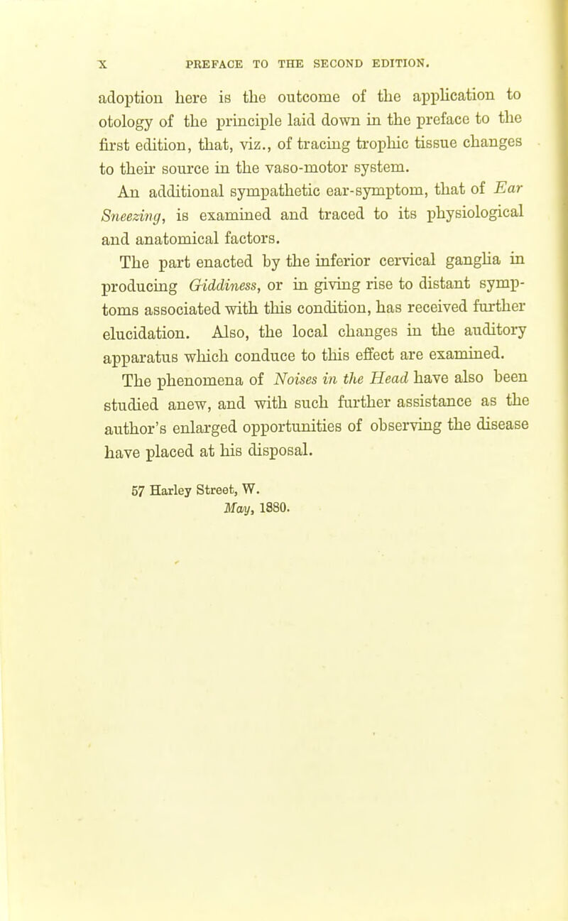 adoption here is the outcome of the application to otology of the principle laid down in the preface to the first edition, that, viz., of tracing trophic tissue changes to then- source in the vaso-motor system. An additional sympathetic ear-symptom, that of Ear Sneezing, is examined and traced to its physiological and anatomical factors. The part enacted hy the inferior cervical gangha in producing Giddiness, or in giving rise to distant symp- toms associated with this condition, has received further elucidation. Also, the local changes in the auditory apparatus which conduce to this effect are examined. The phenomena of Noises in the Head have also heen studied anew, and with such further assistance as the author's enlarged opportunities of ohserving the disease have placed at his disposal. 57 Harley Street, W. May, 1880.