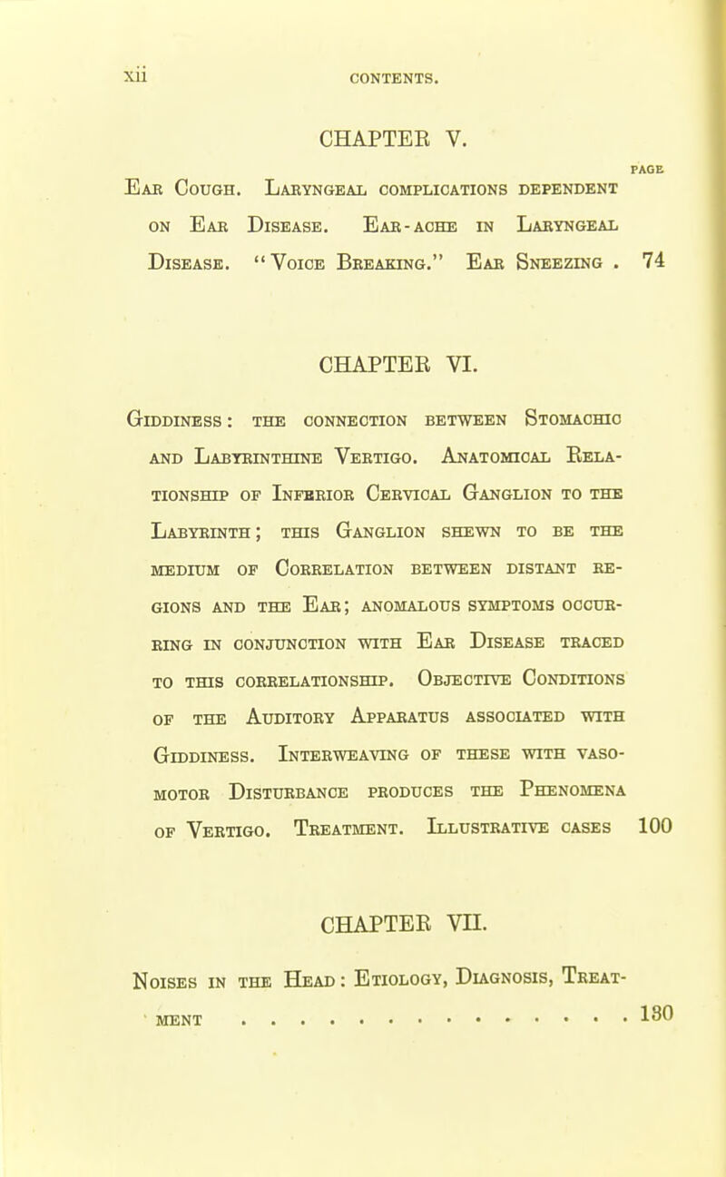 CHAPTEE V. PAGE Eak Cough. Laryngeal complications dependent ON Ear Disease. Eae-aohe in Laryngeal Disease. Voice Breaking. Ear Sneezing . 74 CHAPTER VI. Giddiness : the connection between Stomachio AND Labyrinthine Vertigo. Anatomical Eela- TioNSHip of Inferior Cervical Ganglion to the Labyrinth ; this Ganglion shewn to be the MEDIUM of Correlation between distant re- gions AND THE Ear; anomalous symptoms occur- ring IN CONJUNCTION WITH EaR DiSEASE TRACED to this CORRELATIONSmP. OBJECTfVE CONDITIONS OF THE Auditory Apparatus associated with Giddiness. Interweaving of these with vaso- motor Disturbance produces the Phenomena OF Vertigo. Treatment. Illustrative cases 100 CHAPTEE VII. Noises in the Head : Etiology, Diagnosis, Treat- • ment