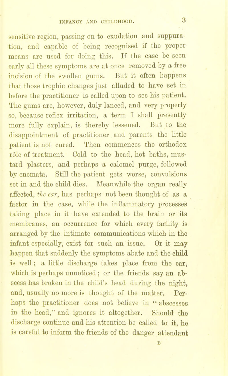 sensitive region, passing on to exudation and suppura- tion, and capable of being recognised if the proper means are used for doing this. If the case be seen early all these symptoms are at once removed by a fi-ee incision of the swoUen gums. But it often happens that those trophic changes just alluded to have set in before the practitioner is called upon to see his patient. The gums are, however, duly lanced, and very properly so, because reflex u-ritation, a term I shall presently more fully explain, is thereby lessened. But to the disapjDointment of practitioner and parents the little patient is not cured. Then commences the orthodox role of treatment. Cold to the head, hot baths, mus- tard plasters, and perhaps a calomel purge, followed by enemata. Still the patient gets worse, convulsions set in and the child dies. Meanwhile the organ really affected, the ear, has perhaps not been thought of as a factor in the case, while the inflammatory processes taking place in it have extended to the brain or its membranes, an occurrence for which every facility is arranged by the intimate communications which in the infant especially, exist for such an issue. Or it may happen that suddenly the symptoms abate and the child is well; a httle discharge takes place from the ear, which is perhaps unnoticed; or the friends say an ab- scess has broken in the child's head during the night, and, usually no more is thought of the matter. Per- haps the practitioner does not beheve in  abscesses id the head, and ignores it altogether. Should the discharge continue and his attention be called to it, he is careful to inform the friends of the danger attendant