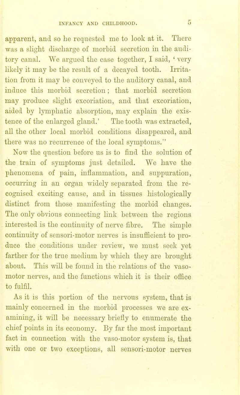 apparent, and so lie requested me to look at it. There was a slight discharge of morbid secretion in the audi- tory canal. We argued the case together, I said, ' very Hkely it may be the result of a decayed tooth. Irrita- tion from it may be conveyed to the auditory canal, and induce this morbid secretion; that morbid secretion may produce shght excoriation, and that excoriation, aided by lymphatic absorption, may explain the exis- tence of the enlarged gland.' The tooth was extracted, all the other local morbid conditions disapjpeared, and there was no recurrence of the local symptoms. Now the question before us is to find the solution of the train of symiitoms just detailed. We have the phenomena of pain, inflammation, and suppiu'ation, occurring in an organ widely separated from the re- cognised exciting cause, and in tissues histologically distinct fi'om those manifesting the morbid changes. The only obvious connecting Hnk between the regions interested is the continuity of nerve fibre. The simple continuity of sensori-motor nerves is insufficient to x3ro- duce the conditions under review, we must seek yet farther for the true medium by which they are brought about. This will be found in the relations of the vaso- motor nerves, and the functions which it is their ofiice to fulfil. As it is this portion of the nervous system, that is mainly concerned in the morbid processes we are ex- amining, it will be necessary briefly to enumerate the chief points in its economy. By far the most important fact in connection with the vaso-motor system is, that with one or two exceptions, all sensori-motor nerves