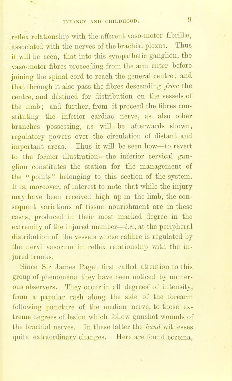 rellex relatiouship with the afl'ereut vaso-motor fibrillas, associated with the uerves of the brachial plexus. Tims it will be seeu, that into this sympathetic ganghon, the vaso-motor fibres proceeding from the arm enter before joining the spinal cord to reach the general centre; and that through it also pass the fibres descending from the centre, and destined for distribution on the vessels of the hmb ; and further, from it proceed the fibres con- stituting the inferior cardiac nerve, as also other branches possessing, as wUl be afterwards shown, regulatory jiowers over the cumulation of distant and imj)ortaut areas. Thus it will be seen how—to revert to the former illustratiou—the inferior cervical gan- ghon constitutes the station for the management of the points belonging to this section of the system. It is, moreover, of interest to note that while the injury may have been received high up in the limb, the con- sequent variations of tissue nourishment are in these cases, produced in their most marked degree in the extremity of the injured member—i.e., at the peripheral distribution of the vessels whose calibre is regulated by the nervi vasorum in reflex relatiouship with the in- jured trunks. Since Su James Paget first called attention to this gi'oup of phenomena they have been noticed by numer- ous observers. They occur in all degrees of intensity, from a papular rash along the side of the forearm following puncture of the median nerve, to those ex- treme degrees of lesion which follow gunshot wounds of the brachial nerves. In these latter the hand witnesses quite extraordinary changes. Here are found eczema,