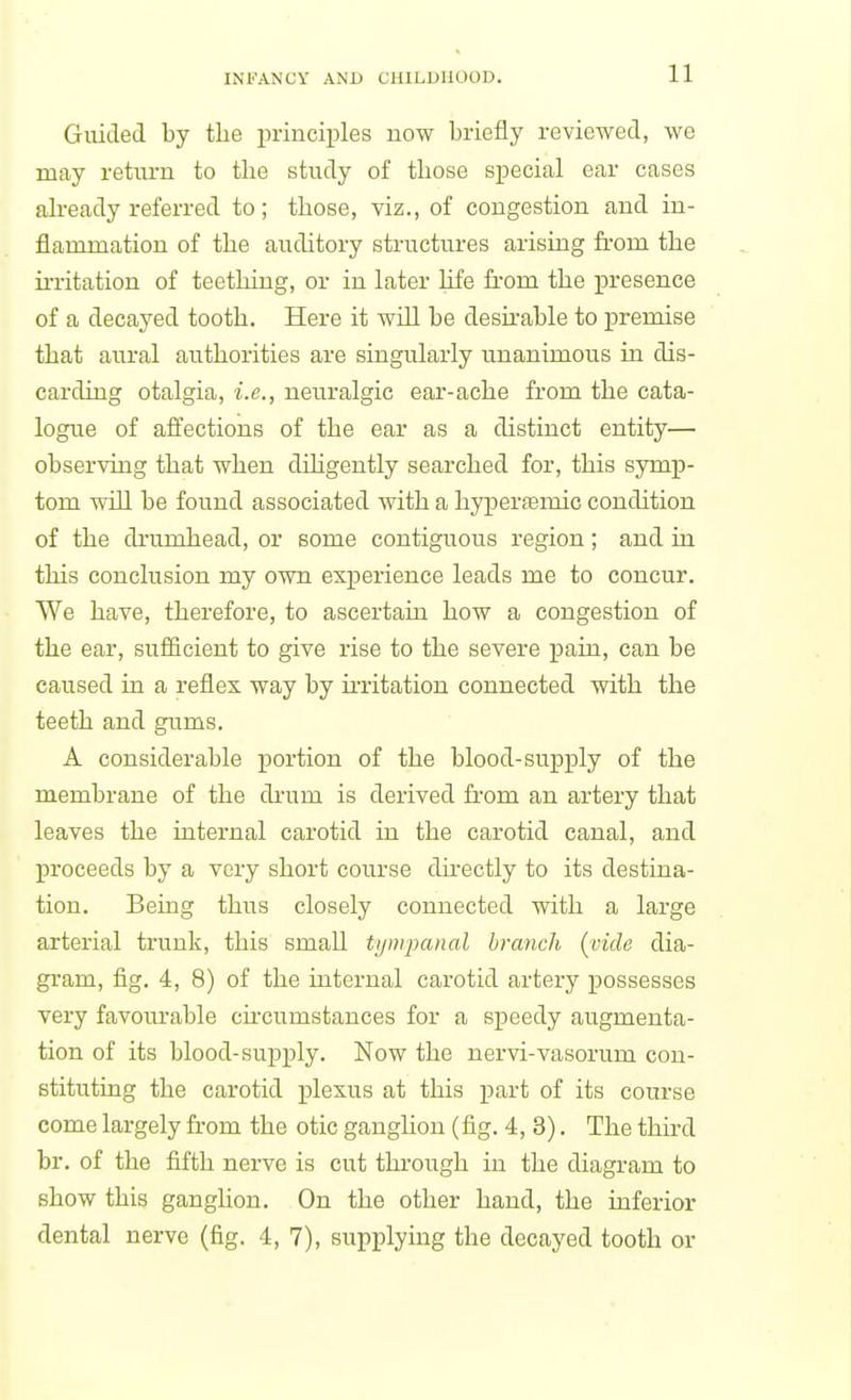 Guided by the principles now briefly reviewed, we may return to the study of tliose special ear cases already referred to; those, viz., of congestion and in- flammation of the auditory structures arising from the irritation of teething, or in later life from the presence of a decayed tooth. Here it will be deskable to premise that aural authorities are singularly unanimous in dis- carding otalgia, i.e., neuralgic ear-ache from the cata- logue of afi^ections of the ear as a distinct entity— observing that when dihgently searched for, this symp- tom will be found associated with a hyperfemic condition of the drumhead, or some contiguous region; and in this conclusion my own experience leads me to concur. We have, therefore, to ascertain how a congestion of the ear, sufiicient to give rise to the severe j)ain, can be caused in a reflex way by ii'ritation connected with the teeth and gums. A considerable portion of the blood-supply of the membrane of the di'um is derived from an artery that leaves the internal carotid in the carotid canal, and proceeds by a very short course dii-ectly to its destina- tion. Being thus closely connected with a large arterial trunk, this small tympanal branch {^vide dia- gram, fig. 4, 8) of the internal carotid artery possesses very favourable circumstances for a speedy augmenta- tion of its blood-supply. Now the nervi-vasorum con- stituting the carotid plexus at this part of its course come largely from the otic ganglion (fig. 4, 3). The third br. of the fifth nerve is cut through in the diagram to show this ganglion. On the other hand, the inferior dental nerve (fig. 4, 7), supplying the decayed tooth or