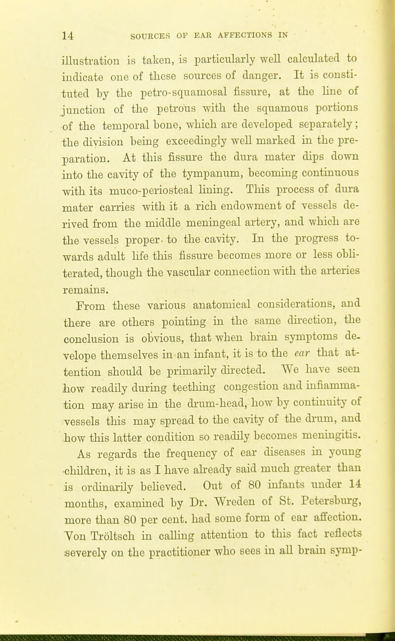 illustration is taken, is iiarticularly well calculated to indicate one of these sources of danger. It is consti- tuted by the petro-squamosal fissure, at the line of junction of the petrous with the squamous portions of the temporal bone, which are developed separately ; the division being exceedingly well marked in the pre- paration. At this fissure the dura mater dips down into the cavity of the tympanum, becoming continuous with its muco-periosteal lining. This process of dura mater carries with it a rich endowment of vessels de- rived from the middle meningeal artery, and which are the vessels proper- to the cavity. In the progress to- wards adult hfe this fissure becomes more or less obh- terated, though the vascular connection with the arteries remains. From these various anatomical considerations, and there are others pointiag in the same direction, the conclusion is obvious, that when brain symptoms de- velope themselves in an infant, it is to the ear that at- tention should be primarily dkected. We have seen how readUy during teethmg congestion and mfiamma- tion may arise in the drum-head, how by continuity of vessels this may spread to the cavity of the drum, and how this latter condition so readily becomes menmgitis. As regards the frequency of ear diseases in young •children, it is as I have akeady said much greater than is ordinarily believed. Out of 80 infants under 14 months, exammed by Dr. Wreden of St. Petersbm-g, more than 80 per cent, had some form of ear affection. Von Troltsch in caUiug attention to this fact reflects severely on the practitioner who sees in all brain symp-