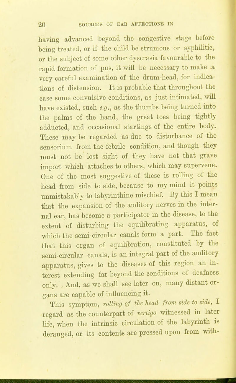 having advanced beyond the congestive stage before being treated, or if the child be strumous or syphihtic, or tlie subject of some otlier dyscrasia favourable to the rapid formation of pus, it will be necessary to make a very careful examination of the drum-head, for indica- tions of distension. It is probable that throughout the case some convulsive conditions, as just intimated, will have existed, such e.g., as the thumbs being turned into the palms of the hand, the great toes being tightly adducted, and occasional startings of the enth-e body. These may be regarded as due to distm-bance of the sensorium from the febrile condition, and though they must not be lost sight of they have not that grave import which attaches to others, which may supervene. One of the most suggestive of these is rolling of the head from side to side, because to my mind it points unmistakably to labyrinthine mischief. By this I mean that the expansion of the auditory nerves m the mter- nal ear, has become a participator in the disease, to the extent of disturbing the equihbratiug apparatus, of which the semi-circular canals form a part. The fact that this organ of equiLibration, constituted by the semi-chcular canals, is an integral part of the auditory apparatus, gives to the diseases of this region an m- terest extending far beyond the conditions of deafness only. . And, as we shall see later on, many distant or- gans are capable of influencing it. This symptom, rolling of the head from side to side, I regard as the counterpart of vertigo witnessed m later hfe, when the intrmsic circulation of the labyrinth is deranged, or its contents are pressed iipou from with-