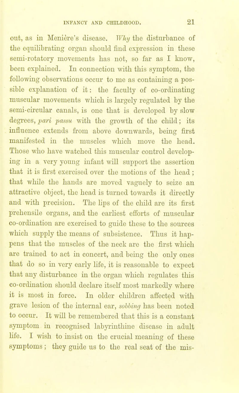 out, as ill Meniere's disease. Why the disturbance of the equihbrating organ should find expression in these semi-rotatory movements has not, so far as I know, been explained. In connection with this symptom, the following observations occur to me as containing a pos- sible explanation of it: the faculty of co-ordinating muscular movements which is largely regulated by the semi-ch'cular canals, is one that is developed by slow degrees, pari passu with the growth of the child; its influence extends from above downwards, being first manifested in the muscles which move the head. Those who have watched this muscular control develop- ing in a very young infant will support the assertion that it is first exercised over the motions of the head ; that while the hands are moved vaguely to seize an attractive object, the head is turned towards it directly and with precision. The hps of the child are its fii-st prehensile organs, and the earhest efforts of muscular co-ordination are exercised to guide these to the sources which supply the means of subsistence. Thus it hap- pens that the muscles of the neck are the first which are trained to act in concert, and being the only ones that do so ia very early hfe, it is reasonable to expect that any disturbance in the organ which regulates this co-ordination should declare itself most markedly where it is most in force. In older children affected with grave lesion of the internal ear, sobbing has been noted to occur. It will be remembered that this is a constant symptom in recognised labyruithuie disease ia adult life. I wish to insist on the crucial meaning of these symptoms ; they guide us to the real seat of the mis-