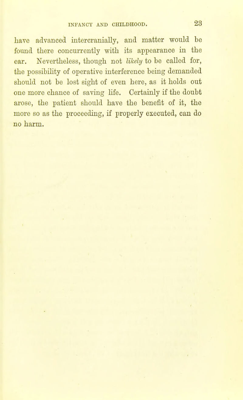 have advanced intercranially, and matter would be found there concurrently with its appearance in the ear. Nevertheless, though not likehj to be called for, the possibihty of operative interference being demanded should not be lost sight of even here, as it holds out one more chance of saving hfe. Certainly if the doubt arose, the patient should have the benefit of it, the more so as the proceeding, if properly executed, can do no harm.