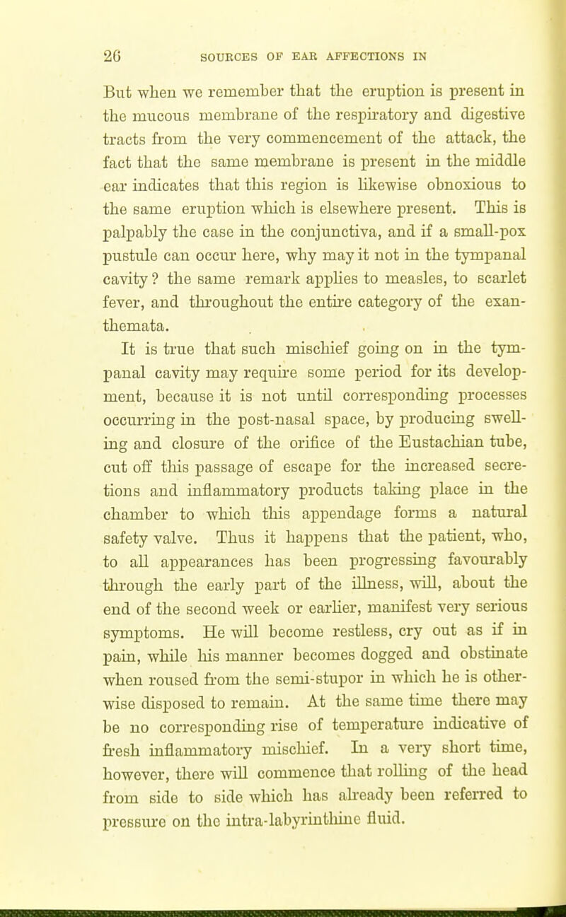 But when we remember that the eruption is present in the mucous membrane of the respu'atory and digestive tracts from the very commencement of the attack, the fact that the same membrane is present in the middle -ear indicates that this region is Hkewise obnoxious to the same eruption which is elsewhere present. This is palpably the case in the conjunctiva, and if a small-pox pustule can occur here, why may it not in the tympanal cavity ? the same remark apphes to measles, to scarlet fever, and throughout the entire category of the exan- themata. It is true that such mischief going on in the tym- panal cavity may require some i^eriod for its develop- ment, because it is not until corresponding processes occurring in the post-nasal space, by producing swell- ing and closure of the orifice of the Eustachian tube, cut off this passage of escape for the increased secre- tions and inflammatory products taking place in the chamber to which this appendage forms a natural safety valve. Thus it happens that the patient, who, to all appearances has been progressmg favourably through the early part of the illness, will, about the end of the second week or earher, manifest very serious symptoms. He will become restless, cry out as if in pain, while his manner becomes dogged and obstmate when roused from the semi-stupor in which he is other- wise disposed to remain. At the same time there may be no corresponding rise of temperature indicative of fresh inflammatory mischief. In a very short time, however, there will commence that rolling of the head from side to side which has ah-eady been referred to pressure on the intra-labyrinthine fluid.