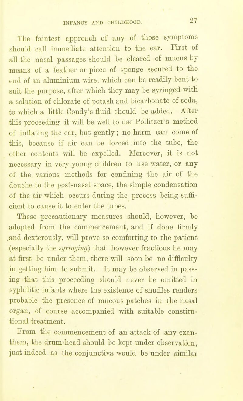 The faintest aijproach of any of those symptoms should call immediate attention to the ear. First of all the nasal passages should he cleared of mucus by means of a feather or piece of sponge secured to the end of an aluminium -wire, which can be readily bent to suit the purpose, after which they may be syringed with a solution of chlorate of potash and bicarbonate of soda, to which a Httle Condy's fluid should be added. After this proceeding it will be well to use PoUitzer's method of inflating the ear, but gently; no harm can come of this, because if air can be forced into the tube, the other contents will be expelled. Moreover, it is not necessary in very yoimg children to use water, or any of the various methods for confining the aii' of the douche to the post-nasal space, the simple condensation of the ail' which occurs during the process being sufii- cient to cause it to enter the tabes. These precautionary measures should, however, be adopted from the commencement, and if done firmly . and dexterously, will prove so comforting to the patient (especially the syringwg) that however fractious he may at first be under them, there will soon be no difficulty in getting him to submit. It may be observed in pass- ing that this proceeding should never be omitted in syphihtic infants where the existence of snuffles renders probable the presence of mucous patches in the nasal organ, of course accompanied with suitable constitu- tional treatment. From the commencement of an attack of any exan- them, the drum-head should be kept under observation, just indeed as the conjunctiva would be under similar