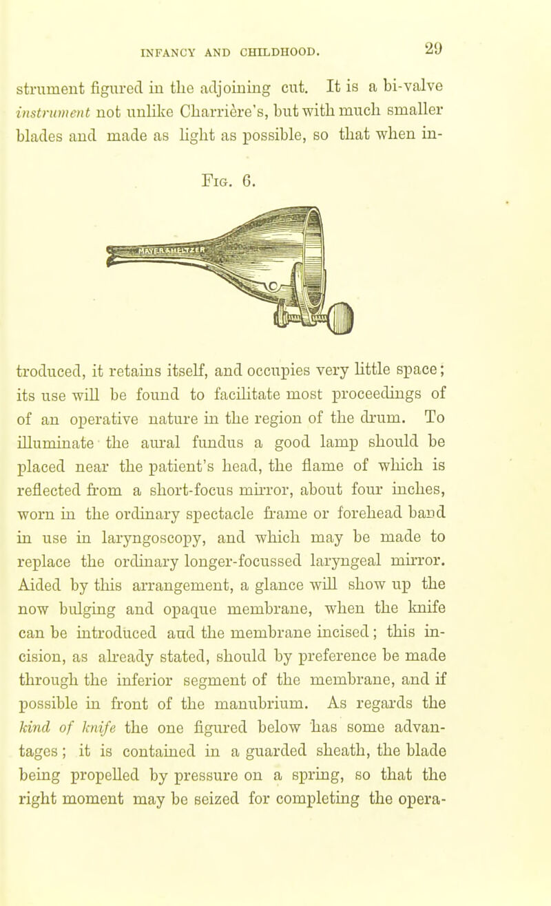 strument figured in the adjoming cut. It is a bi-valve instrument uot unlilce Charriere's, but witli mucli smaller blades aud made as light as possible, so that when in- FiG. 6. troduced, it retains itself, and occupies very little space; its use will be found to facilitate most proceedings of of an operative nature in the region of the drum. To illuminate the aui'al fundus a good lamp should be placed near the patient's head, the flame of which is reflected from a short-focus muTor, about four inches, worn in the ordinary spectacle frame or forehead band in use in laryngoscopy, and which may be made to replace the ordinary longer-focussed laryngeal mii-ror. Aided by this arrangement, a glance will show up the now bulging and opaque membrane, when the knife can be introduced and the membrane incised; this in- cision, as already stated, should by preference be made through the inferior segment of the membrane, and if possible in front of the manubrium. As regards the land of knife the one figured below has some advan- tages ; it is contained in a guarded sheath, the blade being propelled by pressure on a spring, so that the right moment may be seized for completing the opera-