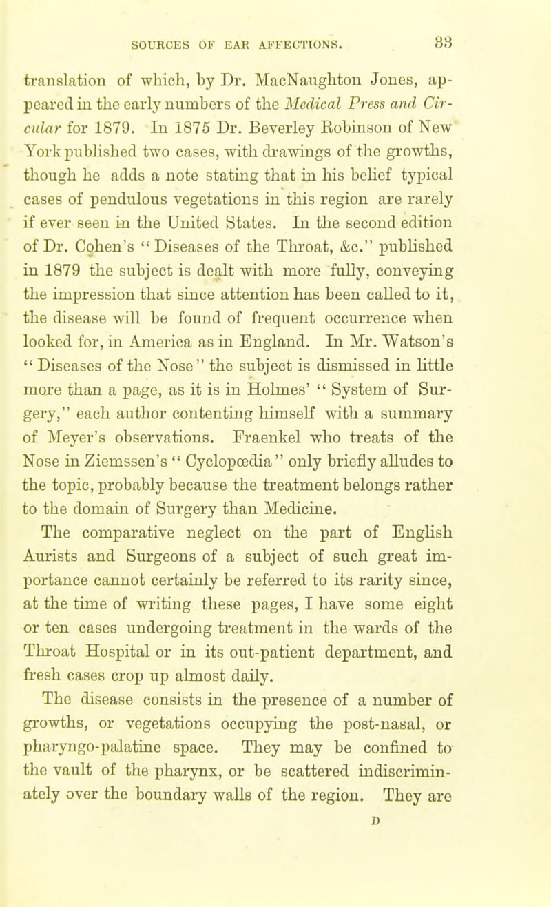 translation of which, hy Dr. MacNaughtou Jones, ap- peared in the early numbers of the Medical Press and Cir- cular for 1879. In 1875 Dr. Beverley Robmson of New York published two cases, with drawings of the growths, though he adds a note statmg that in his belief typical cases of pendulous vegetations in this region are rarely if ever seen in the United States. In the second edition of Dr. Cohen's Diseases of the Throat, &c. published in 1879 the subject is dealt with more fully, conveying the impression that since attention has been called to it, the disease will be found of frequent occurrence when looked for, in America as in England. In Mr. Watson's  Diseases of the Nose  the subject is dismissed in Uttle more than a page, as it is in Holmes'  System of Sur- gery, each author contenting himself with a summary of Meyer's observations. Fraenkel who treats of the Nose in Ziemssen's  Cyclopoedia only briefly aUudes to the topic, probably because the treatment belongs rather to the domain of Surgery than Medicine. The comparative neglect on the part of English Aurists and Surgeons of a subject of such great im- portance cannot certainly be referred to its rarity since, at the time of writing these pages, I have some eight or ten cases undergoing treatment in the wards of the Throat Hospital or in its out-patient department, and fresh cases crop up almost daily. The disease consists in the presence of a number of growths, or vegetations occupying the post-nasal, or pharyngo-palatine space. They may be confined to the vault of the pharynx, or be scattered indiscrimin- ately over the boundary walls of the region. They are D