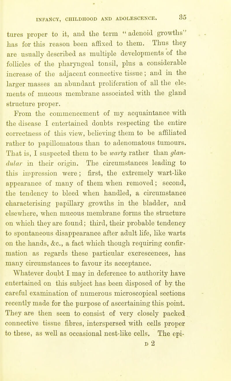 tures proper to it, aud the term  adeuoitl gi-owtlis has for this reasou been affixed to them. Thus they are usually described as multiple developments of the folhcles of the pharyngeal tonsil, plus a considerable increase of the adjacent connective tissue; and in the larger masses an abundant proliferation of all the ele- ments of mucous membrane associated with the gland structure proper. From the commencement of my acquaintance with the disease I entertained doubts respecting the enthe correctness of this view, beheving them to be affihated rather to papillomatous than to adenomatous tumours. That is, I suspected them to be warty rather than glan^ dular in then- origin. The ckcumstances leading to this impression were ; first, the extremely wart-like appearance of many of them when removed; second, the tendency to bleed when handled, a chcumstance characterising papillary growths in the bladder, and elsewhere, when mucous membrane forms the structure on which they are found; third, their probable tendency to spontaneous disappearance after adult hfe, like warts on the hands, &c., a fact which though requiring confu-- mation as regards these particular excrescences, has many chcumstances to favour its acceptance. Whatever doubt I may in deference to authority have entertained on this subject has been disposed of by the careful examination of numerous microscopical sections recently made for the purpose of ascertaining tliis point. They are then seen to consist of very closely packed connective tissue fibres, interspersed with cells proper to these, as well as occasional nest-like cells. The epi- D 2