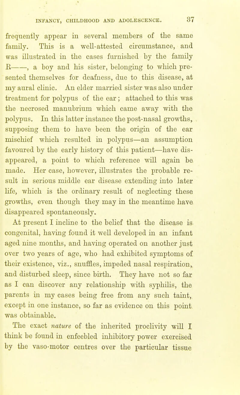 frequently appear in several members of the same family. This is a well-attested circumstance, and was illusti-ated in the cases fm-nished by the family R , a boy and his sister, belonging to which pre- sented themselves for deafness, due to this disease, at my aural clinic. An elder married sister was also under treatment for polypus of the ear ; attached to this was the necrosed manubrium which came away with the polypus. In this latter instance the post-nasal growths^ supposrag them to have been the origin of the ear mischief which resulted in polypus—an assumption favoui-ed by the early history of this patient—have dis- appeared, a point to which reference will again be, made. Her case, however, illustrates the probable re- sult in serious middle ear disease extending into later life, which is the ordinary result of neglecting these growths, even though they may in the meantime have, disappeared spontaneously. At present I incline to the belief that the disease is congenital, having found it well developed in an infant aged nine months, and having operated on another just over two years of age, who had exhibited symptoms of their existence, viz., snufQ.es, impeded nasal respiration,, and disturbed sleep, since bu-th. They have not so far as I can discover any relationship with syphihs, the parents in my cases being free from any such taint, except in one instance, so far as evidence on this point, was obtainable. The exact nature of the inherited prochvity will I think be found in enfeebled inhibitory power exercised by the vaso-motor centres over the particular tissue