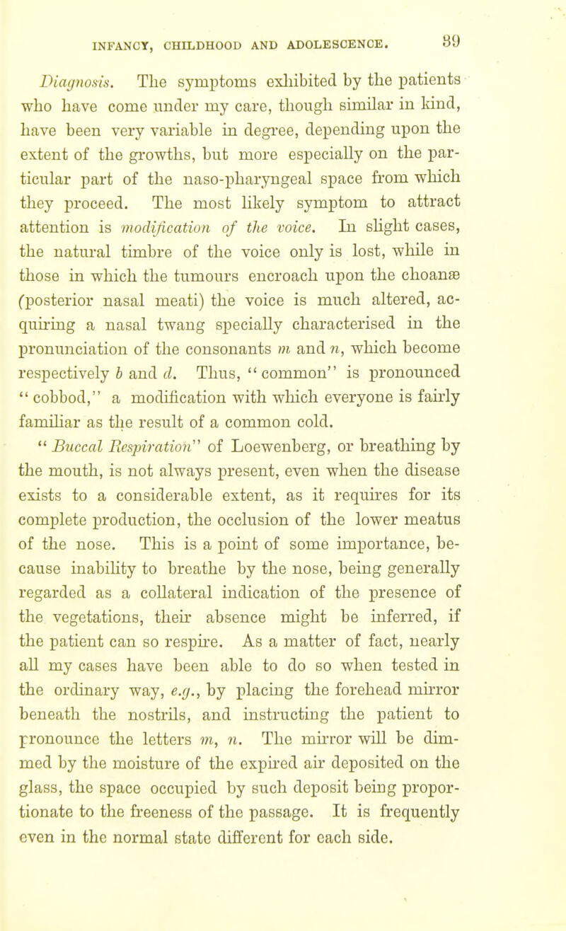 Diag)iosis. The symptoms exhibited by the patients who have come under my care, though similar in kind, have been very variable in degree, depending upon the extent of the growths, but more especially on the j)ar- ticular part of the naso-pharyngeal space from which they proceed. The most likely symptom to attract attention is niodification of the voice. In shght cases, the natural timbre of the voice only is lost, while in those in which the tumours encroach upon the choan« Cposterior nasal meati) the voice is much altered, ac- quii-ing a nasal twang specially characterised in the pronunciation of the consonants m and n, which become respectively 6 and cZ. Thus,  common is pronounced cobbod, a modification with which everyone is fairly familiar as the result of a common cold.  Buccal Respiratioii' of Loewenberg, or breathing by the mouth, is not always pi*esent, even when the disease exists to a considerable extent, as it requires for its complete production, the occlusion of the lower meatus of the nose. This is a point of some importance, be- cause inabiUty to breathe by the nose, being generally regarded as a collateral indication of the presence of the vegetations, their absence might be inferred, if the patient can so respire. As a matter of fact, nearly all my cases have been able to do so when tested in the ordinary way, e.g., by placing the forehead muTor beneath the nostrils, and instructing the patient to pronounce the letters m, n. The mirror will be dim- med by the moisture of the expired air deposited on the glass, the space occupied by such deposit being propor- tionate to the freeness of the passage. It is frequently even in the normal state different for each side.