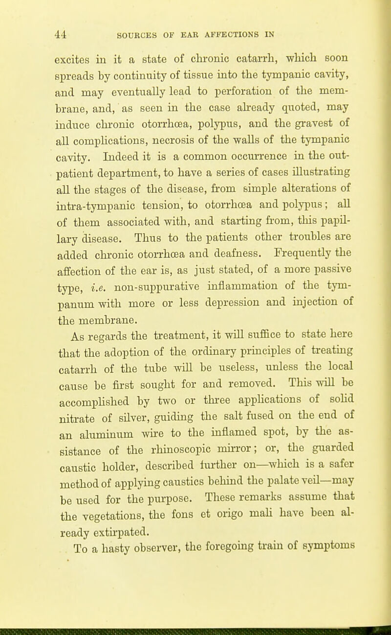 excites iu it a state of chronic catarrh, which soon spreads by continuity of tissue into the tympanic cavity, and may eventually lead to perforation of the mem- brane, and, as seen in the case already quoted, may induce chronic otorrhoea, polypus, and the gravest of aU comphcations, necrosis of the walls of the tympanic cavity. Indeed it is a common occurrence in the out- patient department, to have a series of cases niustrating all the stages of the disease, from simple alterations of intra-tympanic tension, to otorrhoea and polypus; aU of them associated with, and starting fi-om, this papU- lary disease. Thus to the patients other troubles are added chronic otorrhoea and deafness. Frequently the affection of the ear is, as just stated, of a more passive type, i.e. non-suppurative inflammation of the tym- panum with more or less depression and injection of the membrane. As regards the treatment, it will suffice to state here that the adoption of the ordinary principles of treating catarrh of the tube wUl be useless, unless the local cause be first sought for and removed. This will be accomphshed by two or three apphcations of sohd nitrate of silver, guiding the salt fused on the end of an aluminum wire to the inflamed spot, by the as- sistance of the rhinoscopic mirror; or, the guarded caustic holder, described further on—which is a safer method of applying caustics behind the palate veil—may be used for the purpose. These remarks assume that the vegetations, the fons et origo mah have been al- ready extirpated. To a hasty observer, the foregoing tram of symptoms