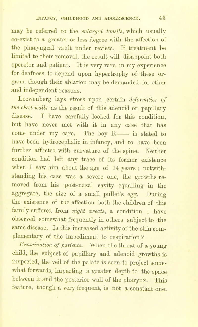 may be referred to the enlarged tonsils, wliicli usually CO-exist to a greater or less degree with the alfection of the pharyngeal vault under review. If treatment be limited to their removal, the result will disappoint both operator and patient. It is very rare in my experience for deafness to depend upon hypertrophy of these or- gans, though their- ablation may be demanded for other and independent reasons. Loewenberg lays stress upon certain deformities of the chest walls as the result of this adenoid or papillary disease. I have carefully looked for this condition, but have never met with it in any case that has come under my care. The boy E is stated to have been hydrocephahc in iafancy, and to have been further afflicted with curvature of the spine. Neither condition had left any trace of its former existence when I saw hhn about the age of 14 years : notwith- standing his case was a severe one, the growths re- moved from his post-nasal cavity equalling in the aggregate, the size of a small puUet's egg. During the existence of the affection both the children of this family suffered from night sweats, a condition I have observed somewhat frequently in others subject to the same disease. Is this increased activity of the skin com- plementary of the impediment to respiration ? Exaviination of patients. When the thi-oat of a yoimg child, the subject of papillary and adenoid growths is inspected, the veil of the palate is seen to project some- what forwards, imparting a greater depth to the space between it and the posterior wall of the pharynx. This feature, though a very frequent, is not a constant one.