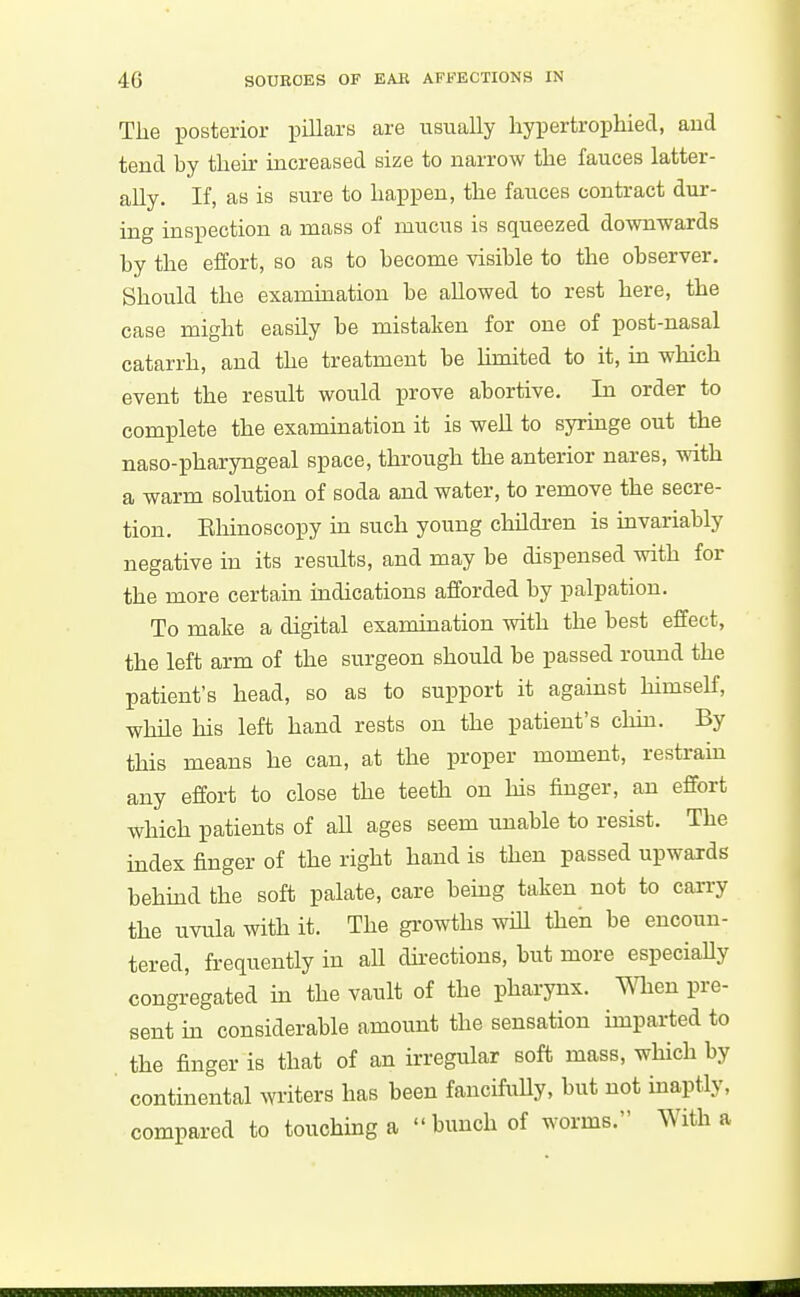 The posterior pillars are usually liypertrophiecl, and tend by their increased size to narrow the fauces latter- ally. If, as is sure to happen, the fauces contract dur- ing inspection a mass of mucus is squeezed do-wnwards by the effort, so as to become visible to the observer. Should the exammation be allowed to rest here, the case might easily be mistaken for one of post-nasal catarrh, and the treatment be Umited to it, in which event the result would prove abortive. In order to complete the examination it is well to syrmge out the naso-pharyngeal space, through the anterior nares, with a warm solution of soda and water, to remove the secre- tion. Ehinoscopy m such young children is mvariably negative in its results, and may be dispensed with for the more certain indications afforded by palpation. To make a digital examination with the best effect, the left arm of the surgeon should be passed round the patient's head, so as to support it against himself, while his left hand rests on the patient's chin. By this means he can, at the proper moment, restraui any effort to close the teeth on his finger, an effort which patients of all ages seem unable to resist. The mdex finger of the right hand is then passed upwards behmd the soft palate, care being taken not to carry the uvula with it. The growths wiU then be encoun- tered, frequently in all dh-ections, but more especiaUy congregated in the vault of the pharynx, men pre- sent in considerable amount the sensation imparted to the finger is that of an irregular soft mass, which by continental writers has been fancifully, but not inaptly, compared to touching a  bunch of worms. With a