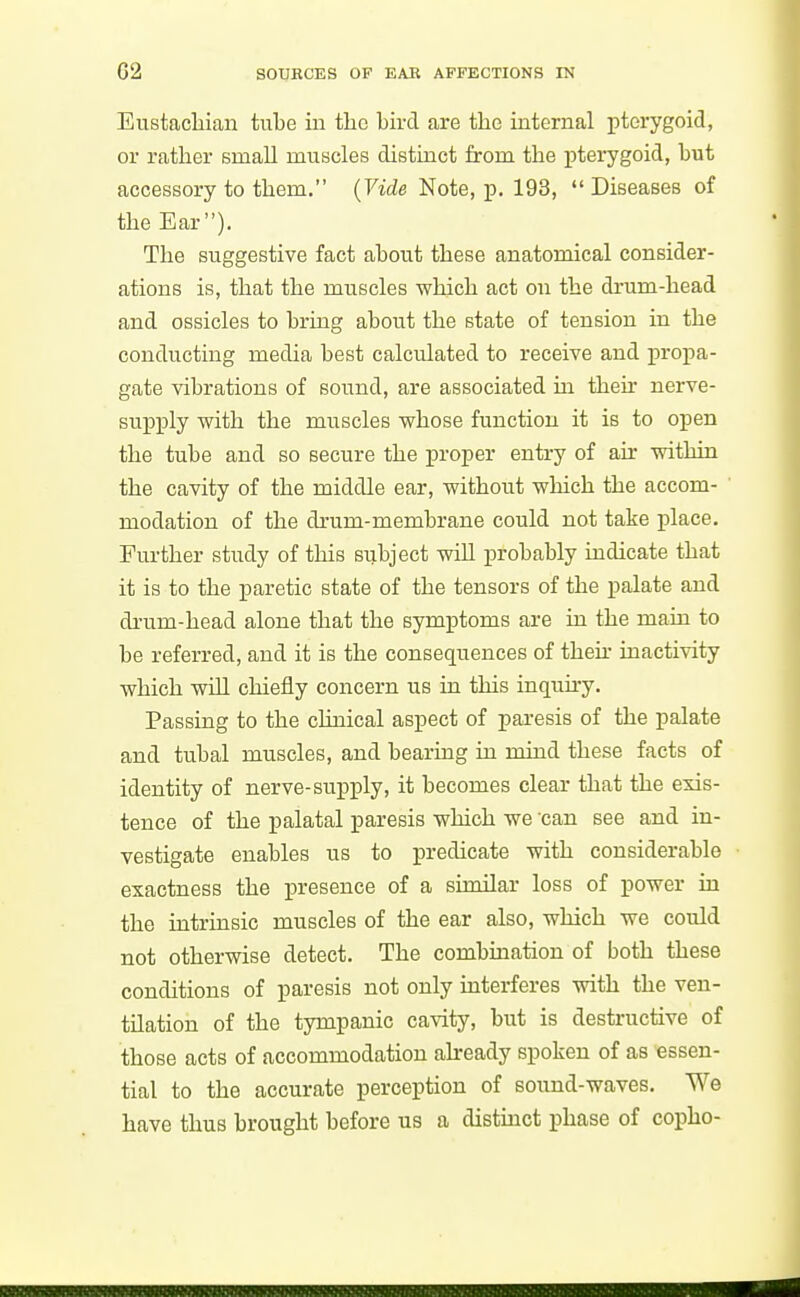 Eustacliian tube in the bird are the internal pterygoid, or rather small muscles distinct from the pterygoid, but accessory to them. (Vide Note, p, 193,  Diseases of the Ear). The suggestive fact about these anatomical consider- ations is, that the muscles which act on the drum-head and ossicles to bring about the state of tension in the conducting media best calculated to receive and propa- gate vibrations of sound, are associated m their nerve- supply with the muscles whose function it is to open the tube and so secure the proper entry of air within the cavity of the middle ear, without which the accom- modation of the drum-membrane could not take place. Further study of this subject will probably indicate that it is to the paretic state of the tensors of the palate and drum-head alone that the symptoms are in the main to be referred, and it is the consequences of then- inactivity which will chiefly concern us in this inquh-y. Passing to the clinical aspect of paresis of the palate and tubal muscles, and bearing in mind these facts of identity of nerve-supply, it becomes clear that the exis- tence of the palatal paresis which we can see and in- vestigate enables us to predicate with considerable exactness the presence of a similar loss of power in the intrinsic muscles of the ear also, which we could not otherwise detect. The combmation of both these conditions of paresis not only mterferes vrith the ven- tilation of the tympanic cavity, but is destructive of those acts of accommodation abeady spoken of as essen- tial to the accurate perception of sound-waves. We have thus brought before us a distinct phase of copho-