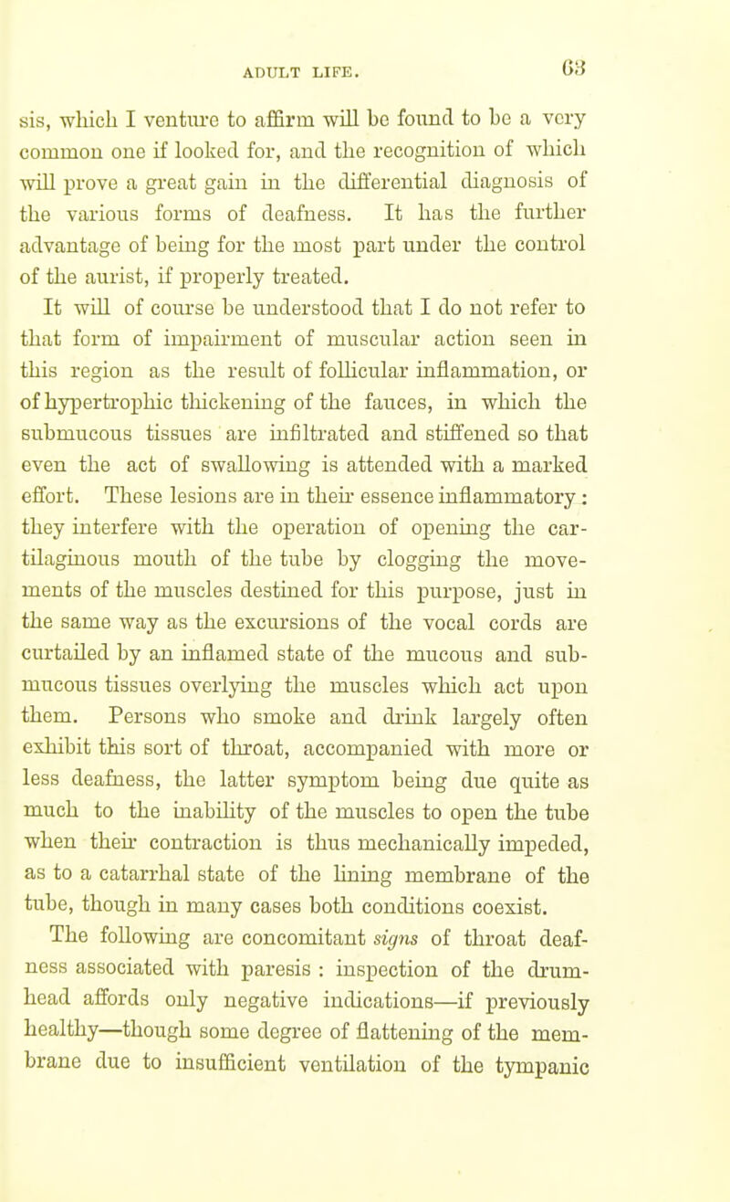 sis, which I ventvu-e to affirm will bo found to be a very common one if looked for, and the recognition of which will prove a great gain in the differential diagnosis of the various forms of deafness. It has the further advantage of being for the most part under the control of the aurist, if projDerly treated. It will of course be understood that I do not refer to that form of impairment of muscular action seen in this region as the result of follicular inflammation, or of hypertroxjhic thickening of the fauces, in which the submucous tissues are infiltrated and stiffened so that even the act of swallowing is attended with a marked effort. These lesions are in their essence inflammatory : they interfere with the operation of opening the car- tilaginous mouth of the tube by clogging the move- ments of the muscles destined for this purpose, just in the same way as the excursions of the vocal cords are curtailed by an inflamed state of the mucous and sub- mucous tissues overlying the muscles which act upon them. Persons who smoke and drink largely often exhibit this sort of throat, accompanied with more or less deafness, the latter symptom being due quite as much to the inabihty of the muscles to open the tube when then- contraction is thus mechanically impeded, as to a catarrhal state of the lining membrane of the tube, though in many cases both conditions coexist. The following are concomitant signs of throat deaf- ness associated with paresis : inspection of the drum- head affords only negative indications—if previously healthy—though some degree of flattening of the mem- brane due to insufficient ventilation of the tympanic
