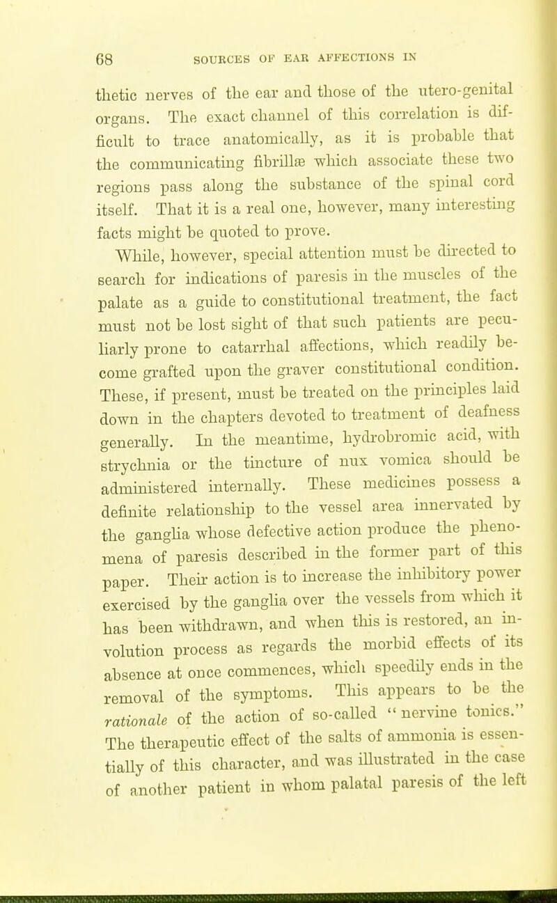 thetic nerves of the ear and those of the utero-geuital organs. The exact channel of this correlation is dif- ficult to trace anatomically, as it is prohable that the communicating fibrillfE which associate these two regions pass along the substance of the spinal cord itself. That it is a real one, however, many interestmg facts might be quoted to prove. While, however, special attention must be du-ected to search for indications of paresis in the muscles of the palate as a guide to constitutional treatment, the fact must not be lost sight of that such patients are pecu- liarly prone to catarrhal affections, which readHy be- come grafted upon the graver constitutional condition. These, if present, must be treated on the principles laid down in the chapters devoted to treatment of deafness generaUy. In the meantime, hydi-obromic acid, with strychnia or the tincture of nux vomica should be admmistered iuteruaUy. These medicmes possess a definite relationship to the vessel area mnervated by the gangha whose defective action produce the pheno- mena of paresis described in the former part of this paper. Their action is to mcrease the inhibitory power exercised by the gangha over the vessels from which it has been withdrawn, and when this is restored, an ua- volution process as regards the morbid effects of its absence at once commences, which speedily ends in the removal of the symptoms. This appears to be the rationale of the action of so-called  nervme tonics. The therapeutic effect of the salts of ammonia is essen- tially of this character, and was iUustrated m the case of another patient in whom palatal paresis of the left