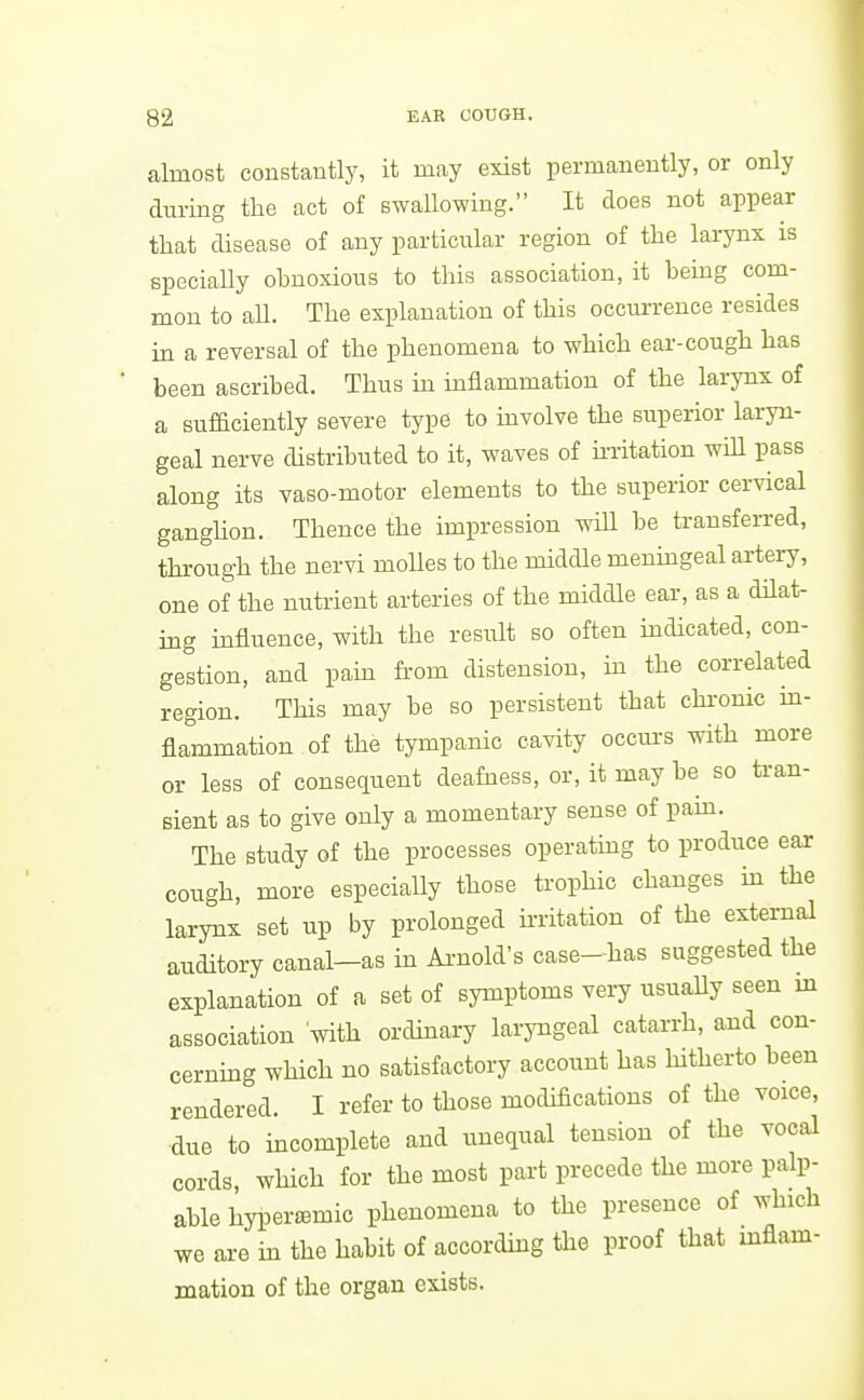 almost constantly, it may exist permanently, or only during the act of swallowing. It does not appear tliat disease of any particular region of tlie larynx is specially obnoxious to this association, it being com- mon to all. The explanation of this occurrence resides in a reversal of the phenomena to which ear-cough has been ascribed. Thus in mflammation of the larynx of a sufaciently severe type to involve the superior laryn- geal nerve distributed to it, waves of m-itation wiU pass along its vaso-motor elements to the superior cervical ganghon. Thence the impression wUl be transferred, through the nervi moUes to the middle menmgeal artery, one of the nutrient arteries of the middle ear, as a dilat- ing influence, with the result so often mdicated, con- gestion, and pain from distension, ha the correlated region. This may be so persistent that chronic ui- flammation of the tympanic cavity occurs with more or less of consequent deafness, or, it may be so tran- sient as to give only a momentary sense of pam. The study of the processes operating to produce ear cough, more especially those trophic changes m the larynx set up by prolonged mitation of the external auditory canal-as in Ai-nold's case-has suggested the explanation of a set of symptoms very usuaUy seen m association with ordinary laryngeal catarrh, and con- cernmg which no satisfactory account has hitherto been rendered. I refer to those modifications of the voice, due to mcomplete and unequal tension of the vocal cords, which for the most pai-t precede the more palp- able hyper^mic phenomena to the presence of which we are in the habit of according the proof that mflam- mation of the organ exists.