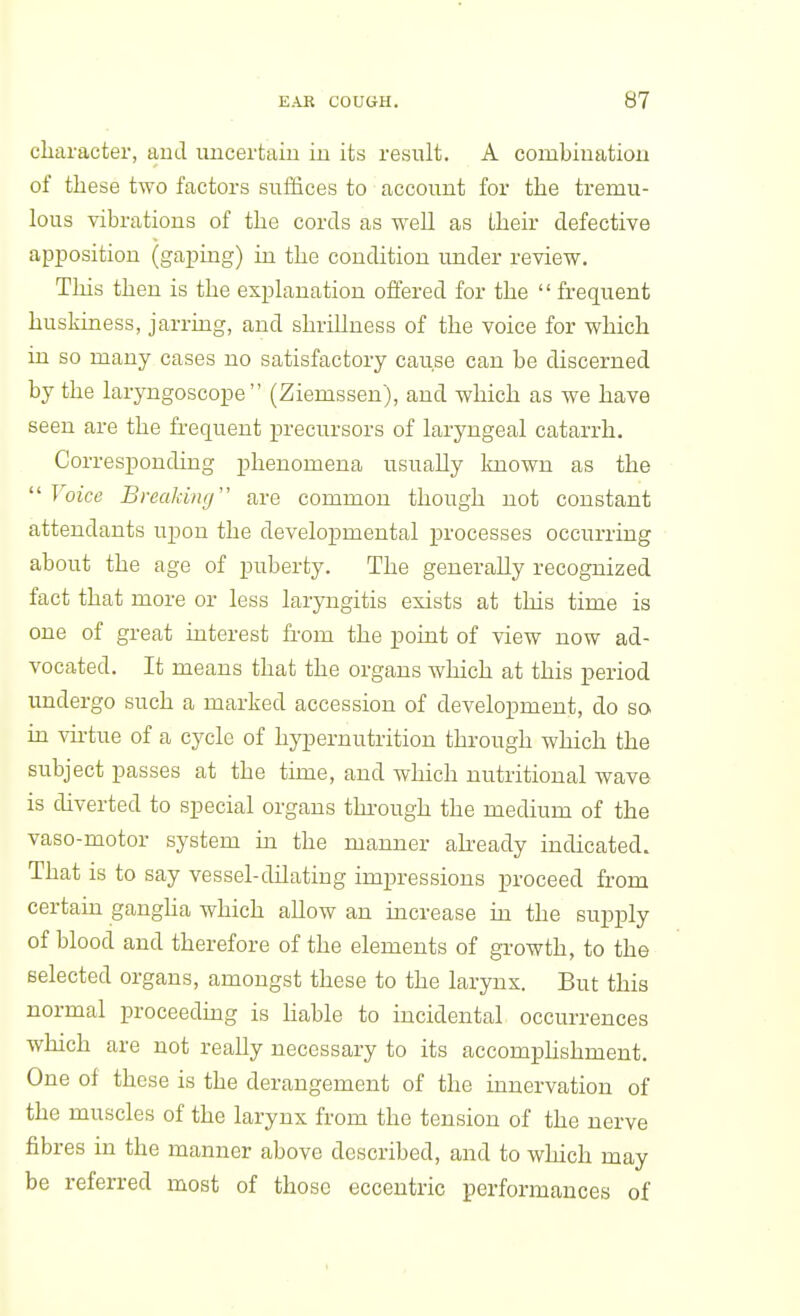 character, and uncertain iu its result. A combiuatiou of these two factors suffices to account for the tremu- lous vibrations of the cords as well as their defective apposition (gaping) in the condition under review. Tins then is the explanation offered for the '' frequent huskiness, jarring, and shrillness of the voice for which in so many cases no satisfactory cause can be discerned by the laryngoscope (Ziemssen), and which as we have seen are the frequent precursors of laryngeal catarrh. Corresponding phenomena usually known as the  Voice Breaking are common though not constant attendants upon the developmental processes occurring about the age of puberty. The generally recognized fact that more or less laryngitis exists at this time is one of great interest fi-om the point of view now ad- vocated. It means that the organs which at this period undergo such a marked accession of development, do so in vu-tue of a cycle of hypernutrition through which the subject passes at the time, and which nutritional wave is diverted to special organs through the medium of the vaso-motor system in the manner abeady indicated. That is to say vessel-dilating impressions proceed from certain gangha which allow an increase in the supply of blood and therefore of the elements of growth, to the selected organs, amongst these to the larynx. But this normal proceeding is hable to incidental occurrences which are not really necessary to its accomphshment. One of these is the derangement of the innervation of the muscles of the larynx from the tension of the nerve fibres in the manner above described, and to which may be referred most of those eccentric performances of