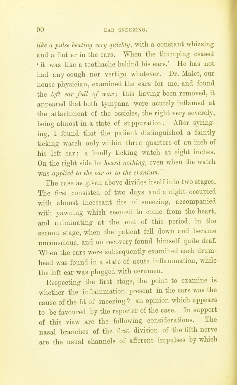 like a puhe heating very quickly, with a constant whizzing and a flutter in the ears. When the thumping ceased ' it was Hke a toothache behind his ears.' He has not had any cough nor vertigo whatever. Dr. Malet, our house physician, examined the ears for me, and found the left ear full of wax; this having been removed, it appeared that both tympana were acutely inflamed at the attachment of the ossicles, the right very severely, being almost in a state of suppuration. After syring- ing, I found that the patient distinguished a faintly ticking watch only within three quarters of an inch of his left ear; a loudly ticking watch at eight inches. On the right side he heard nothing, even when the watch was applied to the ear or to the cranium. The case as given above divides itself into two stages. The first consisted of two days and a night occupied with almost incessant fits of sneezing, accompanied with yawning which seemed to come from the heart, and culminating at the end of this period, in the second stage, when the patient fell down and became unconscious, and on recovery found himself quite deaf. When the ears were subsequently examined each drum- head was found in a state of acute inflammation, while the left ear was plugged with cerumen. Eespecting the first stage, the pomt to examine is whether the inflammation present in the ears was the cause of the fit of sneezing ? an opmion which appears to be favoured by the reporter of the case. In support of this view are the foUowiug considerations. The nasal branches of the first division of the fifth nerve are the usual channels of afferent impulses by which