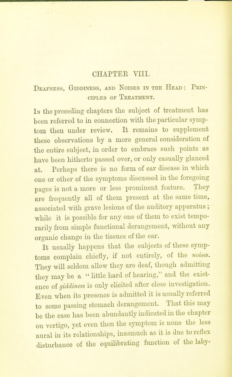 Deafnkss, Giddiness, and Noises in the Head : Prin- ciples OF Treatment. In the preceding chapters tlie subject of treatment has been referred to ki connection with the particular symp- tom then under review. It remains to supplement these observations by a more general consideration of the entire subject, in order to embrace such points as have been hitherto passed over, or only casually glanced at. Perhaps there is no form of ear disease in which one or other of the symptoms discussed in the foregoing pages is not a more or less prominent featm-e. They are frequently aU of them present at the same time, associated with grave lesions of the auditory apparatus; while it is possible for any one of them to exist tempo- rarily from simple functional derangement, without any organic change in the tissues of the ear. It usually happens that the subjects of these symp- toms complam chiefly, if not euthely, of the iioi^es. They will seldom allow they are deaf, though admitting they may be a  httle hard of hearing, and the exist- ence of giddiness is only eUcited after close investigation. Even when its presence is admitted it is usually referred to some passing stomach derangement. That this may be the case has been abimdantly mdicated in the chapter on vertigo, yet even then the symptom is none the less aural in its relationships, inasmuch as it is due to reflex disturbance of the cquihbrating function of the laby-