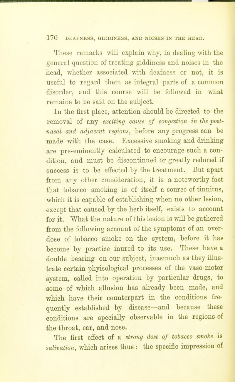 These remarks will exx^lain why, m deahng with the general question of treating giddiness and noises in the head, whether associated with deafness or not, it is useful to regard them as integral parts of a common disorder, and this course will be followed in what remains to be said on the subject. In the first place, attention should be directed to the removal of any exciting cause of congestioii in the post- nasal and adjacent regions, before any progress can be made with the case. Excessive smoking and drinking are pre-eminently calculated to encourage such a con- dition, and must be discontinued or greatly reduced if success is to be effected by the treatment. But apart from any other consideration, it is a noteworthy fact that tobacco smoking is of itself a som-ce of tinnitus, which it is capable of estabhshing when no other lesion, except that caused by the herb itself, exists to account for it. What the nature of this lesion is will be gathered firom the following account of the symptoms of an over- dose of tobacco smoke on the system, before it has become by practice inured to its use. These have a double bearing on our subject, inasmuch as they illus- trate certain phyisological processes of the vaso-motor system, called into operation by particular di-ugs, to some of which allusion has akeady been made, and which have their counterpart in the conditions fre- quently established by disease—and because these conditions are specially observable in the regions of the throat, ear, and nose. The first effect of a strong dose of tobacco smoke is salivation, which arises thus : the specific impression of