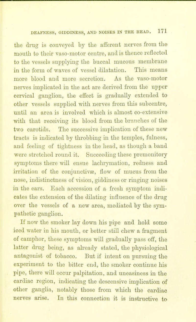 the di-ug is conveyed by the afferent nerves from the mouth to then- vaso-motor centre, and is thence reflected to the vessels supplying the buccal mucous membrane in the form of waves of vessel dilatation. This means more blood and more secretion. As the vaso-motor nerves implicated in the act are derived from the upper cervical ganglion, the effect is gradually extended to other vessels supphed with nerves from this subcentre, until an area is involved which is almost co-extensive with that receiving its blood from the branches of the two carotids. The successive imphcation of these new tracts is indicated by throbbing in the temples, fulness, and feeling of tightness in the head, as though a band were stretched round it. Succeeding these premonitory symptoms there will ensue lachrymation, redness and irritation of the conjunctivae, flow of mucus from the nose, indistinctness of vision, giddiness or ringing noises in the ears. Each accession of a fresh symptom indi- cates the extension of the dilating influence of the drug over the vessels of a new area, mediated by the sym- pathetic ganghon. If now the smoker lay down his pipe and hold some iced water in his mouth, or better still chew a fragment of camphor, these symptoms will gradually pass off, the latter drug being, as akeady stated, the physiological antagonist of tobacco. But if intent on pursuing the experiment to the bitter end, the smoker continue his pipe, there will occur palpitation, and uneasiness in the cardiac region, indicating the descensive imphcation of other gangha, notably those from which the cardiac nerves arise. In this connection it is instructive to