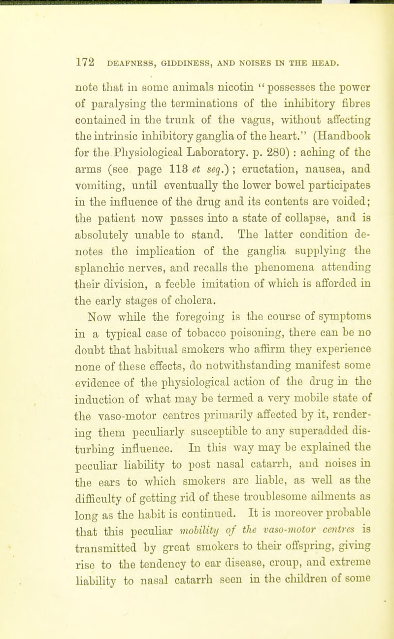 note that in some animals nicotin  possesses the power of paralysing the terminations of the inhibitory fibres contained in the trunk of the vagus, without affectuig the iatrinsic inhibitory gangha of the heart. (Handbook for the Physiological Laboratory, p. 280) : aching of the arms (see page 113 et seq.') ; eructation, nausea, and vomiting, until eventually the lower bowel participates in the influence of the di-ug and its contents are voided; the i3atient now passes into a state of coUapse, and is absolutely unable to stand. The latter condition de- notes the implication of the ganglia supplying the splanchic nerves, and recalls the phenomena attending their division, a feeble imitation of which is afforded in the early stages of cholera. Now whUe the foregoing is the course of symptoms in a typical case of tobacco poisoning, there can be no doubt that habitual smokers who affirm they experience none of these elfects, do notwithstanding manifest some evidence of the physiological action of the drug in the induction of what may be termed a very mobile state of the vaso-motor centres primarily affected by it, render- ing them pecuUarly susceptible to any superadded dis- turbing influence. In this way may be explained the pecuhar Habflity to post nasal catarrh, and noises in the ears to which smokers are liable, as weU as the difficulty of getting rid of these troublesome ailments as long as the habit is continued. It is moreover probable that this pecuhar mohility of the vaso-motor centres is transmitted by great smokers to then- oflfsprmg, givmg rise to the tendency to ear disease, croup, and extreme hability to nasal catarrh seen in the children of some