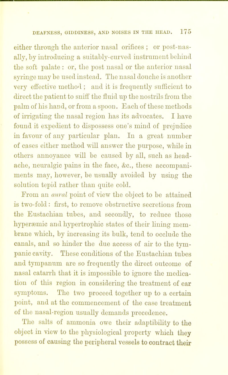 either thi'oiigh the auterior nasal orifices ; or post-uas- ally, by iiitroducing a suitably-curved instrument behind the soft palate : or, the post nasal or the anterior nasal syi'inge may be used instead. The nasal douche is another very effective method ; and it is frequently sufficient to du-ect the patient to sniff the fluid up the nostrils from the palm of his han d, or from a spoon. E ach of these methods of ii'rigating the nasal region has its advocates. I have found it expedient to dispossess one's mind of prejudice in favour of any particular plan. In a great number of cases either method will answer the purpose, while in others annoyance will be caused by all, such as head- ache, nem-algic pains in the face, &c., these accompani- ments may, however, be usually avoided by using the solution tejjid rather than quite cold. From an aural point of view the object to be attained is two-fold: fu-st, to remove obstructive secretions from the Eustachian tubes, and secondly, to reduce those hyperffimic and hypertrophic states of then' huing mem- brane which, by increasing its bulk, tend to occlude the canals, and so hinder the due access of ah' to the tym- panic cavity. These conditions of the Eustachian tubes and tympanum are so frequently the du-ect outcome of nasal catarrh that it is impossible to ignore the medica- tion of this region in considering the treatment of ear symptoms. The two proceed together up to a certain point, and at the commencement of the case treatment of the nasal-region usually demands precedence. The salts of ammonia owe their adaptibihty to the object in view to the physiological property which they possess of causing the peripheral vessels to contract their