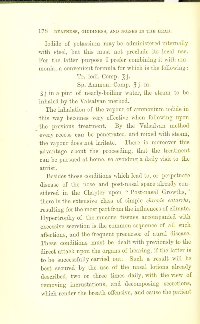 Iodide of ijotassium may be administered internally ■with steel, but this must not xn-eclude its local use. For the latter purpose I prefer combining it with am- monia, a convenient formula for which is the following: Tr. iodi. Comp. ^j. Sp. Ammon. Comp. ^ j. m. 3 j in a pint of nearly-boiling water, the steam to be inhaled by the Valsalvan method. The inhalation of the vapour of ammonium iodide in this way becomes very effective when follo-ndng upon the previous treatment. By the Valsalvan method every recess can be penetrated, and mixed with steam, the vapour does not irritate. There is moreover this advantage about the proceeding, that the treatment can be pursued at home, so avoiding a daily visit to the aurist. Besides those conditions which lead to, or perpetuate disease of the nose and post-nasal space akeady con- sidered in the Chapter upon Post-nasal Growths, there is the extensive class of simple chronic catarrhs, resulting for the most part from the influences of climate. Hypertrophy of the mucous tissues accompanied with excessive secretion is the common sequence of aU such affections, and the frequent precursor of aural disease. These conditions must be dealt with previously to the direct attack upon the organs of hearing, if the latter is to be successfully carried out. Such a result will be best secured by the use of the nasal lotions ah-eady described, two or three times daily, with the view of removing incrustations, and decomposing secretions, which render the breath offensive, and cause the patient