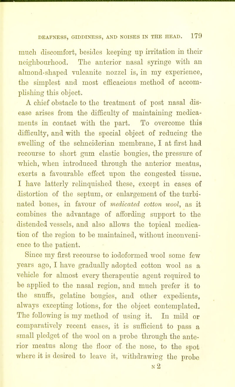 much discomfort, besides keepiiig up ii-ritation in their uciglibourbood. The anterior nasal syringe with an almond-shaped vulcanite uozzel is, in my experience, the simplest and most efficacious method of accom- phshing this object. A chief obstacle to the treatment of post nasal dis- ease arises from the difficulty of maintaining medica- ments in contact with the part. To overcome this difficulty, and with the special object of reducing the swelling of the schneiderian membrane, I at first had recourse to short gum elastic bougies, the pressure of which, when introduced through the anterior meatus, exerts a favourable elfect upon the congested tissue. I have latterly reluiquished these, except in cases of distortion of the septum, or enlargement of the turbi- nated bones, in favour of medicated cotton wool, as it combines the advantage of affording support to the distended vessels, and also allows the topical medica- tion of the region to be maintained, without inconveni- ence to the patient. Since my first recourse to iodoformed wool some few years ago, I have gi-adually adopted cotton wool as a vehicle for almost every therapeutic agent required to be applied to the nasal region, and much prefer it to the snuffs, gelatine bougies, and other expedients, always excepting lotions, for the object contemplated. The following is my method of using it. In mild or comparatively recent cases, it is sufficient to pass a small pledget of the wool on a probe tlu-ough the ante- rior meatus along the floor of the nose, to the spot where it is desired to leave it, withdrawicg the probe n2