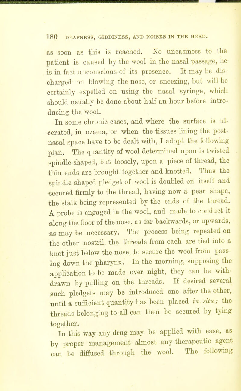 as soou as this is reached. No uneasiness to the patient is caused by the wool in the nasal passage, he is m fact unconscious of its presence. It may be dis- charged on blowing the nose, or sneezing, but wUl be certainly expelled on using the nasal syringe, which should usually be done about half an hour before intro- ducing the wool. In some chronic cases, and where the surface is ul- cerated, in ozasna, or when the tissues lining the post- nasal space have to be dealt with, I adopt the following plan. The quantity of wool determined upon is twisted spindle shaped, but loosely, upon a piece of thread, the thin ends are brought together and knotted. Thus the spindle shaped i^ledget of wool is doubled on itself and secured firmly to the thread, having now a pear shape, the stalk being represented by the ends of the thread. A probe is engaged in the wool, and made to conduct it along tiie floor of the nose, as far backwards, or upwards, as may be necessary. The process bemg repeated on the other nostril, the threads from each are tied into a knot just below the nose, to secure the wool from pass- ing down the pharynx. In the morning, supposmg the appHcation to be made over night, they can be with- drawn by pulling on the threads. If deshed several such pledgets may be mtroduced one after the other, until a sufficient quantity has been placed in situ; the threads belongmg to aU can then be secured by tying together. In this way any di-ug may be apphed with ease, as by proper management almost any therapeutic agent can be diffused through the wool. The followuig