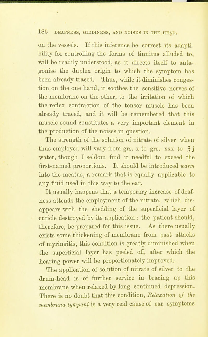 on the vessels. If tliis inference be correct its adapti- bUity for controlling the forms of tinnitus aUuded to, will he readily understood, as it directs itseK to anta- gonise the duplex origui to which the symptom has been akeady traced. Thus, while it diminishes conges- tion on the one hand, it soothes the sensitive nerves of the membrane on the other, to the irritation of which the reflex contraction of the tensor muscle has been already traced, and it will be remembered that this muscle-sound constitutes a very important element in the production of the noises in question. The strength of the solution of nitrate of silver when thus employed will vary from gi-g, x to gi's, xxx to | j water, though I seldom find it needful to exceed the first-named proportions. It should be introduced wami into the meatus, a remark that is equally apphcable to any fluid used in this way to the ear. It usually hapj)ens that a temporary increase of deaf- ness attends the employment of the nitrate, which dis- appears with the shedding of the superficial layer of cuticle destroyed by its apphcation : the j)atient should, therefore, be prepared for this issue. As there usually exists some thickening of membrane from past attacks of myringitis, this condition is greatly diminished when the superficial layer has peeled off, after which the hearing power will be proportionately improved. The application of solution of nitrate of silver to the drum-head is of further service in bracing up tliis membrane when relaxed by long contuiued depression. There is no doubt that this condition, lielaxation of the membrana Ujmpani is a very real cause of ear symptoms