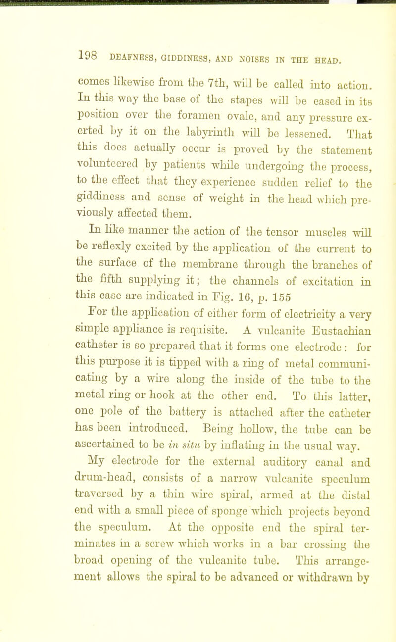 comes likewise from the 7th, will be called into action. In this way the base of the stapes will be eased in its position over the foramen ovale, and any pressure ex- erted by it on the labyrinth will be lessened. That this does actually occur is proved by the statement volunteered by patients while undergomg the process, to the effect that they experience sudden rehef to the giddiness and sense of weight in the head which pre- viously affected them. In like manner the action of the tensor muscles will be reflexly excited by the apphcation of the current to the surface of the membrane thi'ough the branches of the fifth supplying it; the channels of excitation in this case are indicated in Fig. 16, p. 155 For the apphcation of either form of electricity a very simple apphance is requisite. A vulcanite Eustachian catheter is so prepared that it forms one electrode : for this purpose it is tipped with a ring of metal communi- catmg by a wii-e along the inside of the tube to the metal rmg or hook at the other end. To this latter, one pole of the battery is attached after the catheter has been introduced. Bemg hollow, the tube can be ascertained to be in situ by inflating in the usual way. My electrode for the external auditory canal and drum-head, consists of a narrow vulcanite speculum traversed by a thin wire spiral, armed at the distal end with a small piece of sponge which projects beyond the speculum. At the opposite end the spu-al ter- minates in a screw which works in a bar crossing the broad opening of the vulcanite tube. This arrange- ment allows the spu-al to be advanced or withdi-awu by