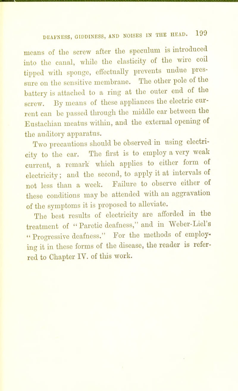 means of the screw after the speculum is introduced iuto the canal, while the elasticity of the wire coil tipped with sponge, cffectuaUy prevents undue pres- sure on the sensitive membrane. The other pole of the battery is attached to a ring at the outer end of the screw. By means of these appliances the electric cur- rent can be passed through the middle ear between the Eustachian meatus within, and the external opening of the auditory apparatus. Two precautions should be observed in using electri- city to the ear. The first is to employ a very weak current, a remark which apphes to either form of electricity; and the second, to apply it at intervals of not less than a week. Failure to observe either of these conditions may be attended with an aggravation of the symptoms it is proposed to alleviate. The best results of electricity are afforded in the treatment of  Paretic deafness, and in Weber-Liel's  Progressive deafness. For the methods of employ- ing it in these forms of the disease, the reader is refer- red to Chapter IV. of this work.