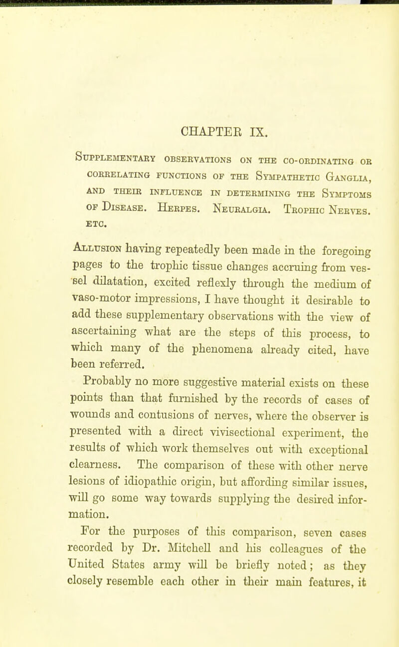 SUPPLEMENTAEY OBSERVATIONS ON THE CO-OEDINATING OB COEBELATING FUNCTIONS OF THE SYMPATHETIC GaNGLIA, AND THEIE INFLUENCE IN DETERMINING THE SyMPTOMS OF Disease. Herpes, Neuralgia, Trophic Nerves. ETC. Allusion having repeatedly been made in the foregoing pages to the trophic tissue changes accniing firom ves- Bel dilatation, excited reflexly thi-ough the medium of vaso-motor impressions, I have thought it desu-ahle to add these supplementary observations with the view of ascertaining what are the steps of this process, to which many of the phenomena already cited, have been referred. Probably no more suggestive material exists on these points than that furnished by the records of cases of wounds and contusions of nerves, where the observer is presented with a direct vivisectional experiment, the results of which work themselves out with exceptional clearness. The comparison of these with other nerve lesions of idiopathic origin, but affording similar issues, will go some way towards supplying the desired infor- mation. For the purposes of this comparison, seven cases recorded by Dr, Mitchell and his colleagues of the United States army will be briefly noted; as they closely resemble each other in their main features, it