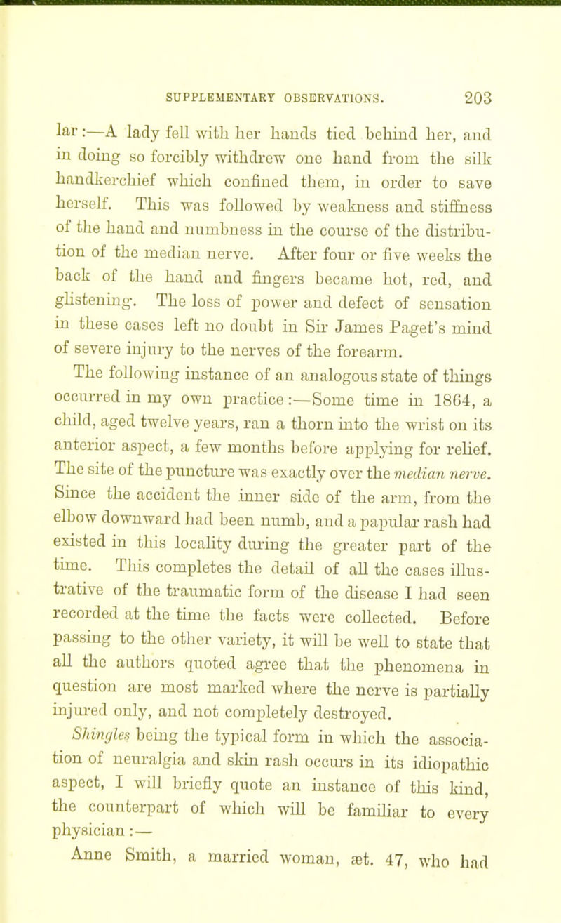 lar:—A lady fell with her hands tied behind her, and in doing so forcibly withdrew one hand from the sUk handkerchief which confined them, in order to save herself. This was followed by weakness and stiffness of the hand and numbness in the course of the distribu- tion of the median nerve. After four or five weeks the back of the hand and fingers became hot, red, and ghstening. The loss of power and defect of sensation in these cases left no doubt in Sir James Paget's mind of severe injury to the nerves of the forearm. The following instance of an analogous state of things occurred in my own practice:—Some time in 1864, a child, aged twelve years, ran a thorn into the wrist on its anterior aspect, a few months before applying for relief. The site of the puncture was exactly over the median nerve. Since the accident the inner side of the arm, from the elbow downward had been numb, and a papular rash had existed in this locaUty during the greater part of the time. This completes the detail of all the cases illus- trative of the traumatic form of the disease I had seen recorded at the time the facts were collected. Before passing to the other variety, it will be well to state that all the authors quoted agree that the phenomena in question are most marked where the nerve is partially injured only, and not completely destroyed. Shinrjles being the typical form in which the associa- tion of neuralgia and skin rash occurs in its idiopathic aspect, I will briefly quote an instance of this kind, the counterpart of which will be familiar to every physician :— Anne Smith, a married woman, fet. 47, who had
