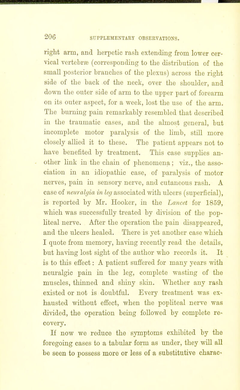 right arm, and hei-petic rash extending from lower cer- vical vertebrae (corresponding to the distribution of the small iDosterior branches of the plexus) across the right side of the back of the neck, over the shoulder, and down the outer side of arm to the upper part of forearm on its outer aspect, for a week, lost the use of the arm. The burning pain remarkably resembled that described in the traumatic cases, and the almost general, but incomplete motor paralysis of the limb, still more closely alhed it to these. The patient appears not to have benefited by treatment. This case suppUes an- other link in the chain of phenomena; viz., the asso- ciation in an idiopathic case, of jj^ralysis of motor nerves, pain in sensory nerve, and cutaneous rash. A case of neuralgia in leg associated with ulcers (suj)erficial), is reported by Mr. Hooker, in the Lancet for 1859, which was successfully treated by division of the pop- liteal nerve. After the oj)eration the pain disappeared, and the ulcers healed. There is yet another case which I quote from memory, having recently read the details, but having lost sight of the author who records it. It is to this effect: A patient suffered for many years with neuralgic pain in the leg, complete wasting of the muscles, thinned and shiny skin. ViTiether any rash existed or not is doubtful. Every treatment was ex- hausted without effect, when the poj)hteal nerve was divided, the operation being followed by complete re- covery. If now we reduce the symptoms exhibited by the foregoing cases to a tabular form as under, they will all be seen to possess more or less of a substitutive charac-