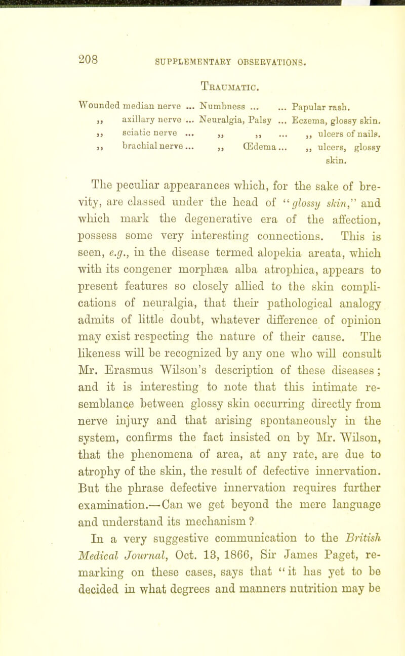 Tbaumatic. Wounded median nerve ... Numbness Papular rash. „ axillary nerve ... Neuralgia, Palsy ... Eczema, glossy skin. „ sciatic nerve ... „ ... „ ulcers of nails. „ brachial nerve... CEdema... „ ulcers, glossy skin. Tlie peculiar appearances whicli, for the sake of bre- vity, are classed under the head of ''glossy skin, and which mark the degenerative era of the affection, possess some very interesting connections. This is seen, e.g., in the disease termed alopelda areata, which with its congener mor^jhasa alba atroj)hica, ai^pears to present features so closely alhed to the skin comph- cations of neuralgia, that their pathological analogy admits of httle doubt, whatever difference of opinion may exist respecting the nature of their cause. The likeness will be recognized by any one who will consult Mr. Erasmus WUson's description of these diseases ; and it is interesting to note that this intimate re- semblance between glossy skin occurring directly from nerve injury and that arising spontaneously in the system, confirms the fact insisted on by llr. Wilson, that the phenomena of area, at any rate, are due to atrophy of the skin, the result of defective innervation. But the phrase defective innervation requkes further examination.—Can we get beyond the mere language and understand its mechanism ? In a very suggestive communication to the British Medical Journal, Oct. 13, 1866, Sh- James Paget, re- marking on these cases, says that  it has yet to be decided in what degrees and manners nutrition may be