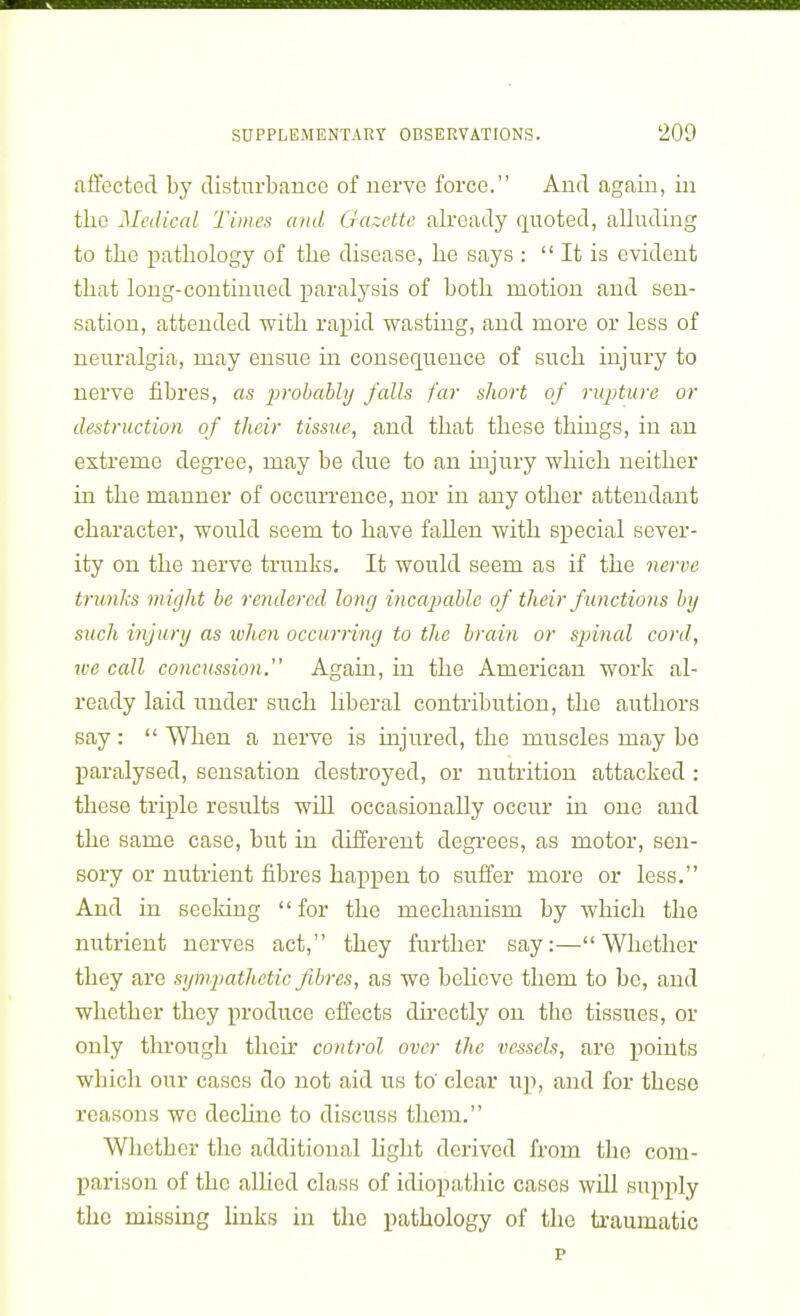 affected by disturbance of nerve force. And again, in the Medical Times and Gazette already quoted, alluding to the pathology of the disease, he says :  It is evident that long-continued paralysis of both motion and sen- sation, attended with rapid wasting, and more or less of neuralgia, may ensue in consequence of such injury to nerve fibres, as probably falls far short of rupture or destruction of their tissue, and that these things, in an extreme degi'ee, may be due to an injury which neither in the manner of occurrence, nor in any other attendant character, would seem to have fallen with special sever- ity on the nerve trunks. It would seem as if the 7ierve trunks might be rendered long incapable of their f unctions by such injury as ivheyi occurring to the brain or sjnnal cord, we call concussion. Again, in the American work al- ready laid imder such liberal contribution, the authors say :  When a nerve is injured, the muscles may bo paralysed, sensation destroyed, or nutrition attacked : these triple results will occasionally occur in one and the same case, but in different degrees, as motor, sen- sory or nutrient fibres happen to suffer more or less. And in seeking for the mechanism by which the nutrient nerves act, they further say:—Whether they are sympathetic fibres, as we behove them to be, and whether they produce effects directly on the tissues, or only tlirough their control over the vessels, are points which our cases do not aid us to' clear up, and for these reasons wo decUne to discuss them. Wlicther the additional light derived from the com- parison of the alhed class of idiopathic cases will supply the missing links in the pathology of the traumatic p