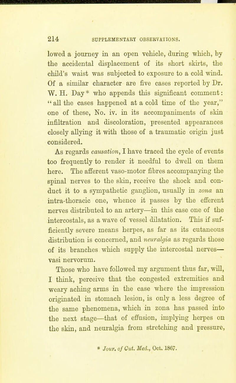 lowed a journey in an open vehicle, during -which, by the accidental displacement of its short sMrts, the child's waist was subjected to exposure to a cold wind. Of a sinular character are five cases reported by Dr. W. H. Day * who appends this significant comment:  aU the cases happened at a cold time of the year, one of these, No. iv. in its accompaniments of skin infiltration and discoloration, presented appearances closely allying it with those of a traumatic origiu just considered. As regards causation, I have traced the cycle of events too frequently to render it needful to dwell on them here. The afferent vaso-motor fibres accompanying the spinal nerves to the skin, receive the shock and con- duct it to a sympathetic ganglion, usually in zona an intra-thoracic one, whence it passes by the efferent nerves distributed to an artery—in this case one of the intercostals, as a wave of vessel dilatation. This if suf- ficiently severe means herpes, as far as its cutaneous distribution is concerned, and neuralgia as regards those of its branches which supply the intercostal nerves— vasi nervorum. Those who have followed my argument thus far, will, I think, perceive that the congested extremities and weary aching arms in the case where the impression originated in stomach lesion, is only a less degree of the same phenomena, which in zona has passed into the next stage—that of effusion, implying herpes on the skin, and neuralgia from sti-etching and pressm-e. * Jour, of Cut. Med., Oct. 1867.