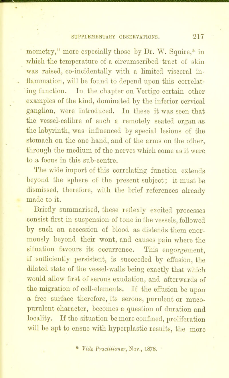 mometry, more especially those by Dr. W. Squire,* in whicli the temperature of a chcumscribed tract of skin was raised, co-iucidentally with a hmited visceral in- flammation, Avill be found to depend upon this correlat- ing function. In the chapter on Vertigo certain other examples of the kind, dominated by the inferior cervical ganghon, were introduced. In these it was seen that the vessel-cahbre of such a remotely seated organ as the labyi-uith, was influenced by special lesions of the stomach on the one hand, and of the arms on the other, thi-ough the medium of the nerves which come as it were to a focus in this sub-centre. The wide import of this correlating function extends beyond the sphere of the present subject; it must be dismissed, therefore, with the brief references akeady made to it. Briefly summarised, these reflexly excited processes consist first in suspension of tone in the vessels, followed by such an accession of blood as distends them enor- mously beyond then- wont, and causes pain where the situation favours its occurrence. This engorgement, if sufiiciently persistent, is succeeded by efflision, the dilated state of the vessel-waUs being exactly that which would allow first of serous exudation, and afterwards of the migration of cell-elements. If the effusion be upon a free surface therefore, its serous, purulent or muco- purulent character, becomes a question of duration and locality. If the situation be more confined, proliferation wiU be apt to ensue with hyperplastic results, the more * Vide Practiiioner, Nov., 1878.