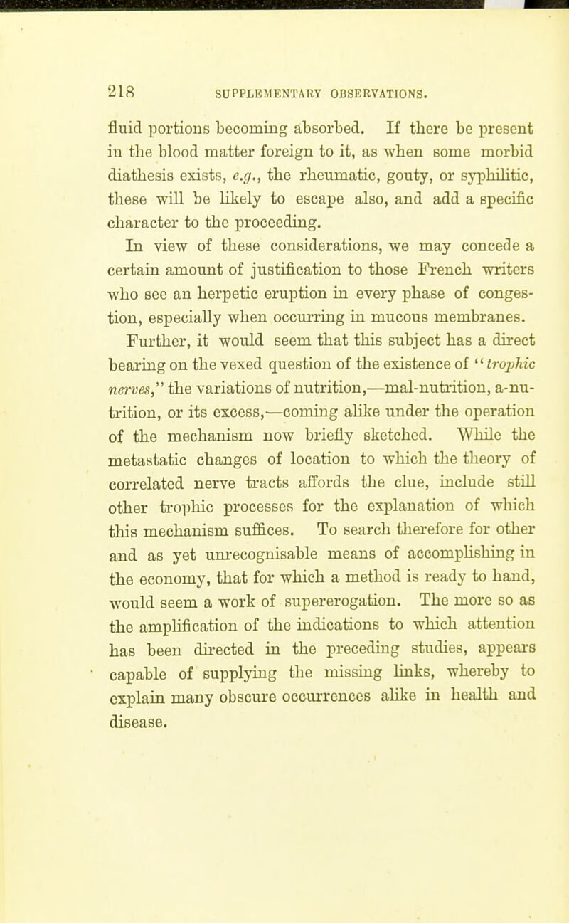 fluid portions becoming absorbed. If there be present in the blood matter foreign to it, as when some morbid diathesis exists, e.g., the rheumatic, gouty, or syphihtic, these will be Likely to escape also, and add a specific character to the proceeding. In view of these considerations, we may concede a certain amount of justification to those French writers who see an herpetic eruption in every phase of conges- tion, especially when occurring in mucous membranes. Further, it would seem that this subject has a direct bearing on the vexed question of the existence of trophic nerves, the variations of nutrition,—mal-nutrition, a-nu- trition, or its excess,'—coming alike under the operation of the mechanism now briefly sketched. While the metastatic changes of location to which the theory of correlated nerve tracts affords the clue, include still other trophic processes for the explanation of which this mechanism suffices. To search therefore for other and as yet unrecognisable means of accomplishing in the economy, that for which a method is ready to hand, would seem a work of supererogation. The more so as the amplification of the indications to which attention has been directed in the preceding studies, appears capable of supplymg the missmg hnks, whereby to explain many obsciure occurrences ahke in health and disease.