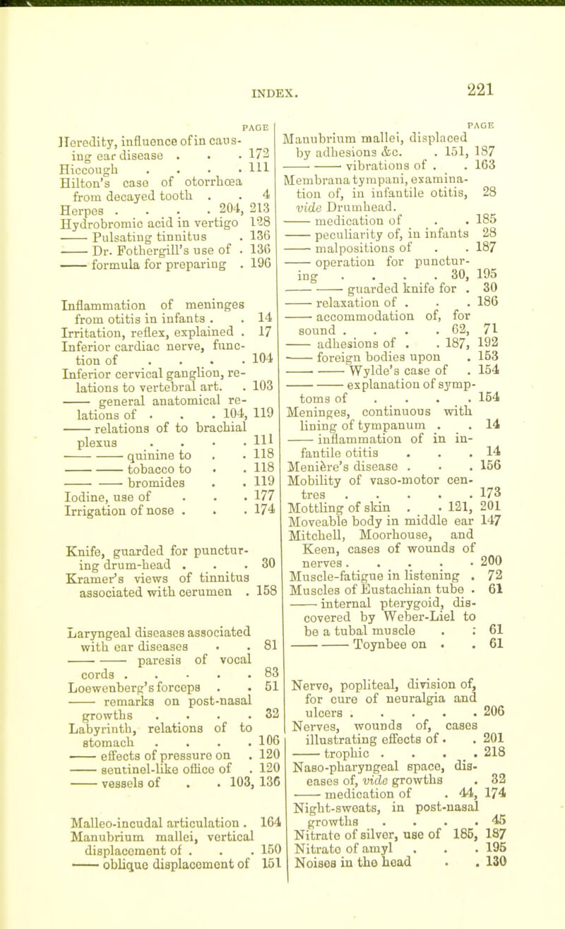 PAGE Heredity, influence of in caus- ing ear disease . . • 172 Hiocougli .... Ill Hilton's case of otorrhoea from decayed tooth. . . 4 Herpes .... 204, 213 Hydrobromic acid in vertigo 128 Pulsating tinnitus . 136 Dr. Fotbergill's use of . 136 formula for preparing . 196 Inflammation of meninges from otitis in infants . . 14 Irritation, reflex, explained . 17 Inferior cardiac nerve, func- tion of . . _ . .104 Inferior cervical ganglion, re- lations to vertebral art. . 103 general anatomical re- lations of . . . 104, 119 relations of to brachial plexus . . • .111 quinine to . . 118 tobacco to • . 118 bromides . . 119 Iodine, use of . . . 177 Irrigation of nose . . . 174 Knife, guarded for punctur- ing drum-head . . _ . 80 Kramer's views of tinnitus associated with cerumen . 158 Laryngeal diseases associated with ear diseases • . 81 paresis of vocal cords 83 Loewenberg's forceps . . 51 remarks on post-nasal growths . . . .32 Labyrinth, relations of to stomach . . . .106 effects of pressure on . 120 sentinel-like office of . 120 vessels of . . 103, 136 Malleo-incudal articulation . 164 Manubrium mallei, vortical displacement of . . . 150 oblique displacomont of 151 PAGE Manubrium mallei, displaced by adhesions &c. . 151, 187 vibrations of . . 163 Membranatympani, examina- tion of, in infantile otitis, 28 vide Dramhead. medication of . . 185 peculiarity of, in infants 28 malpositions of . . 187 operation for punctur- ing . . . _ . 30, 195 guarded knife for . 30 relaxation of . . . 186 accommodation of, for sound . . . . 62, 71 adhesions of . . 187, 192 foreign bodies upon . 153 — Wylde's case of . 154 explanation of symp- toms of ... . 154 Meninges, continuous with lining of tympanum . . 14 inflammation of in in- fantile otitis . . • Meniere's disease . . . 156 Mobility of vaso-motor cen- tres 173 Mottling of skin . _ . 121, 201 Moveable body in middle ear 147 Mitchell, Moorhouse, and Keen, cases of wounds of nerves. . . . • 200 Muscle-fatigue in listening . 72 Muscles of Eustachian tube . 61 internal pterygoid, dis- covered by Weber-Liel to be a tubal muscle . ; 61 Toynbee on . .61 Nerve, popliteal, division of, for cure of neuralgia and ulcers 206 Nerves, wounds of, cases illustrating efii'ects of. . 201 trophic . . . _ . 218 Naso-pharyngeal space, dis- eases of, vide growths . 32 medication of . 44, 174 Night-swoats, in post-nasal growths . . . .45 Nitrate of silver, use of 185, 187 Nitrate of amyl . . . 195 Noises in the head • . 130