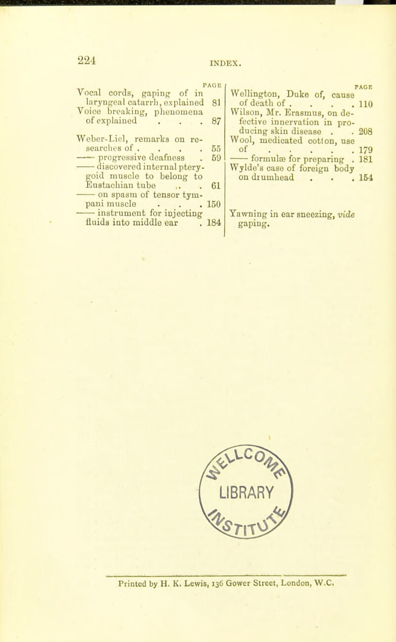 INDEX. PAGE Vocal cords, gapinp of in liiryugeal catari-li, explained 81 Voice breaking, phenomena of explained . . .87 Weber-Lie], remarks on re- searclios of . . . .55 progressive deafness . 59 discovered internal ptery- goid muscle to belong to Eustachian tube .. .61 on spasm of tensor tym- pani muscle . . . 150 instrument for injecting fluids into middle ear . 184 Wellington, Duke of, cause of death of . . . .110 Wilson, Mr. Erasmus, on de- fective innervation in pro- ducing skin disease . . 208 Wool, medicated cotton, use of 179 formute for preparing . 181 Wylde's case of foreign body on drumhead . . . 164 Tavirning in ear sneezing, vide gaping. Printed by H. K, Lewis, 136 Gower Street, London, W.C.