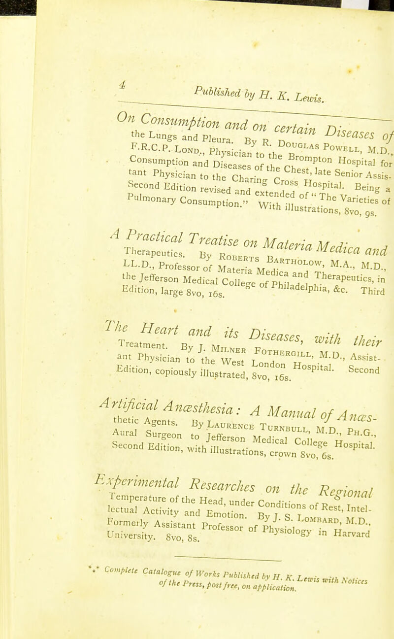 On Consumption and on^^^^^Zl^ the Lungs and PJeura By R n of Physician to the San' p r^''' Senior Assis- ^-ond Edition revised?nr;,eSrofr;r', ^^'^ ^ '-nary Consumption... Witl, iitltl^Xr A PmcUcal Treatise on Materia Medka a.^ Therapeutics. By Roberts '^^ ^^^Ca and LL.D., Professor of Materia Med Jefferson Medical cre^e^f PhLT J^^^^P^'-. - Edition, large 8yo, r6s. Philadelphia, &c. Third tatfer'^r ',^^^-^^^ ant PhSian'to ^the^wTs: I'T'^T^ Edition, copiously ^^l^^ Lo Ss.^^''' ^-'^ ^:ff f A Manual Of Ana^s Aural s'' .ch Tuknbo... M^D Ph q Experimental Researches on the Regional %♦ C«m/./,;, C«/a/og-„e 0/ R/or/ts Published bv H ^- r ■ y ;css, post free, on application.