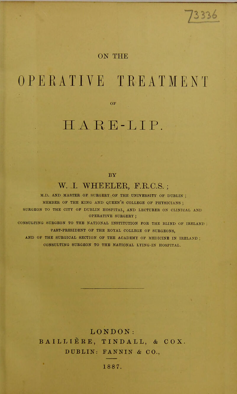 ON THE OPERATIVE TREATMENT OF HARE-LIP. BY W. J. WHEELEK, F.R.C.S. ; M.U. AND MASTEB OF SUBGEEY OF THE DNIVBESITY OP DUBLIN ; MEMBEE OF THE KINO AND QUEEN'S COLLEGE OF PHYSICIANS ; SURGEON TO THE CITY OF DUBLIN HOSPITAL, AND LECTUEEB ON CLINICAL AND OPEBATIVE SUBGEEY; CONSULTING SUBGEON TO THE NATIONAL INSTITUTION FOE THE BLIND OF lEELAND PABT-PBE3IDENT OP THE EOYAL COLLEGE OP SUBGBONS, AND OF THE SUEGIOAL SECTION OP THE ACADEMY OP MEDICINE IN lEELAND ; CONSULTING SUBGEON TO THE NATIONAL LYING-IN HOSPITAL. LONDON: BAILLIERE, TINDALL, & COX. DUBLIN: FANNIN & CO., 1887.